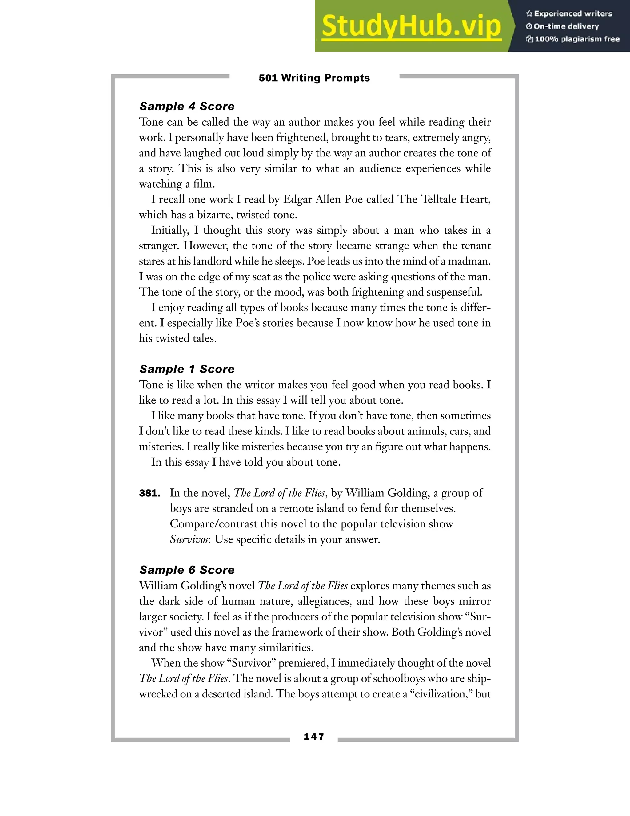 1 4 7
Sample 4 Score
Tone can be called the way an author makes you feel while reading their
work. I personally have been frightened, brought to tears, extremely angry,
and have laughed out loud simply by the way an author creates the tone of
a story. This is also very similar to what an audience experiences while
watching a film.
I recall one work I read by Edgar Allen Poe called The Telltale Heart,
which has a bizarre, twisted tone.
Initially, I thought this story was simply about a man who takes in a
stranger. However, the tone of the story became strange when the tenant
stares at his landlord while he sleeps. Poe leads us into the mind of a madman.
I was on the edge of my seat as the police were asking questions of the man.
The tone of the story, or the mood, was both frightening and suspenseful.
I enjoy reading all types of books because many times the tone is differ-
ent. I especially like Poe’s stories because I now know how he used tone in
his twisted tales.
Sample 1 Score
Tone is like when the writor makes you feel good when you read books. I
like to read a lot. In this essay I will tell you about tone.
I like many books that have tone. If you don’t have tone, then sometimes
I don’t like to read these kinds. I like to read books about animuls, cars, and
misteries. I really like misteries because you try an figure out what happens.
In this essay I have told you about tone.
381. In the novel, The Lord of the Flies, by William Golding, a group of
boys are stranded on a remote island to fend for themselves.
Compare/contrast this novel to the popular television show
Survivor. Use specific details in your answer.
Sample 6 Score
William Golding’s novel The Lord of the Flies explores many themes such as
the dark side of human nature, allegiances, and how these boys mirror
larger society. I feel as if the producers of the popular television show “Sur-
vivor” used this novel as the framework of their show. Both Golding’s novel
and the show have many similarities.
When the show “Survivor” premiered, I immediately thought of the novel
The Lord of the Flies. The novel is about a group of schoolboys who are ship-
wrecked on a deserted island. The boys attempt to create a “civilization,” but
501 Writing Prompts
 