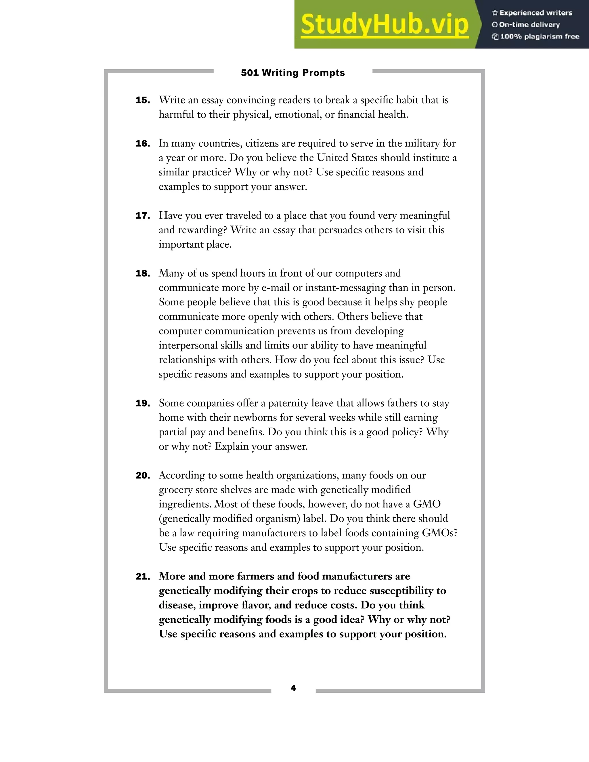 15. Write an essay convincing readers to break a specific habit that is
harmful to their physical, emotional, or financial health.
16. In many countries, citizens are required to serve in the military for
a year or more. Do you believe the United States should institute a
similar practice? Why or why not? Use specific reasons and
examples to support your answer.
17. Have you ever traveled to a place that you found very meaningful
and rewarding? Write an essay that persuades others to visit this
important place.
18. Many of us spend hours in front of our computers and
communicate more by e-mail or instant-messaging than in person.
Some people believe that this is good because it helps shy people
communicate more openly with others. Others believe that
computer communication prevents us from developing
interpersonal skills and limits our ability to have meaningful
relationships with others. How do you feel about this issue? Use
specific reasons and examples to support your position.
19. Some companies offer a paternity leave that allows fathers to stay
home with their newborns for several weeks while still earning
partial pay and benefits. Do you think this is a good policy? Why
or why not? Explain your answer.
20. According to some health organizations, many foods on our
grocery store shelves are made with genetically modified
ingredients. Most of these foods, however, do not have a GMO
(genetically modified organism) label. Do you think there should
be a law requiring manufacturers to label foods containing GMOs?
Use specific reasons and examples to support your position.
21. More and more farmers and food manufacturers are
genetically modifying their crops to reduce susceptibility to
disease, improve flavor, and reduce costs. Do you think
genetically modifying foods is a good idea? Why or why not?
Use specific reasons and examples to support your position.
4
501 Writing Prompts
 