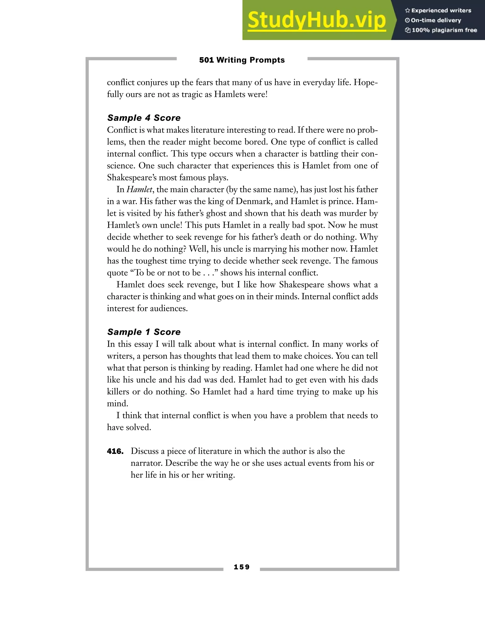 1 5 9
conflict conjures up the fears that many of us have in everyday life. Hope-
fully ours are not as tragic as Hamlets were!
Sample 4 Score
Conflict is what makes literature interesting to read. If there were no prob-
lems, then the reader might become bored. One type of conflict is called
internal conflict. This type occurs when a character is battling their con-
science. One such character that experiences this is Hamlet from one of
Shakespeare’s most famous plays.
In Hamlet, the main character (by the same name), has just lost his father
in a war. His father was the king of Denmark, and Hamlet is prince. Ham-
let is visited by his father’s ghost and shown that his death was murder by
Hamlet’s own uncle! This puts Hamlet in a really bad spot. Now he must
decide whether to seek revenge for his father’s death or do nothing. Why
would he do nothing? Well, his uncle is marrying his mother now. Hamlet
has the toughest time trying to decide whether seek revenge. The famous
quote “To be or not to be . . .” shows his internal conflict.
Hamlet does seek revenge, but I like how Shakespeare shows what a
character is thinking and what goes on in their minds. Internal conflict adds
interest for audiences.
Sample 1 Score
In this essay I will talk about what is internal conflict. In many works of
writers, a person has thoughts that lead them to make choices. You can tell
what that person is thinking by reading. Hamlet had one where he did not
like his uncle and his dad was ded. Hamlet had to get even with his dads
killers or do nothing. So Hamlet had a hard time trying to make up his
mind.
I think that internal conflict is when you have a problem that needs to
have solved.
416. Discuss a piece of literature in which the author is also the
narrator. Describe the way he or she uses actual events from his or
her life in his or her writing.
501 Writing Prompts
 