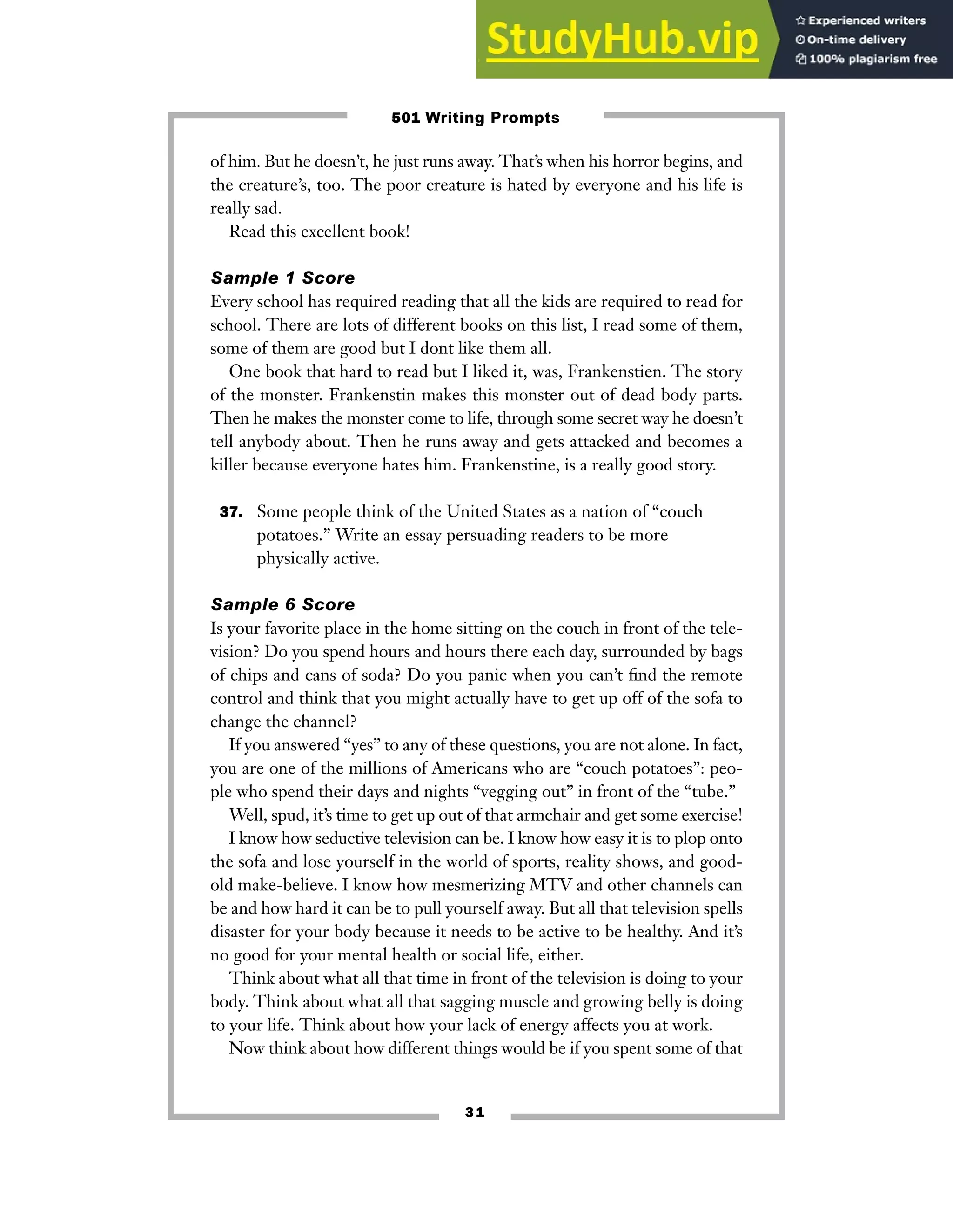 3 1
of him. But he doesn’t, he just runs away. That’s when his horror begins, and
the creature’s, too. The poor creature is hated by everyone and his life is
really sad.
Read this excellent book!
Sample 1 Score
Every school has required reading that all the kids are required to read for
school. There are lots of different books on this list, I read some of them,
some of them are good but I dont like them all.
One book that hard to read but I liked it, was, Frankenstien. The story
of the monster. Frankenstin makes this monster out of dead body parts.
Then he makes the monster come to life, through some secret way he doesn’t
tell anybody about. Then he runs away and gets attacked and becomes a
killer because everyone hates him. Frankenstine, is a really good story.
37. Some people think of the United States as a nation of “couch
potatoes.” Write an essay persuading readers to be more
physically active.
Sample 6 Score
Is your favorite place in the home sitting on the couch in front of the tele-
vision? Do you spend hours and hours there each day, surrounded by bags
of chips and cans of soda? Do you panic when you can’t find the remote
control and think that you might actually have to get up off of the sofa to
change the channel?
If you answered “yes” to any of these questions, you are not alone. In fact,
you are one of the millions of Americans who are “couch potatoes”: peo-
ple who spend their days and nights “vegging out” in front of the “tube.”
Well, spud, it’s time to get up out of that armchair and get some exercise!
I know how seductive television can be. I know how easy it is to plop onto
the sofa and lose yourself in the world of sports, reality shows, and good-
old make-believe. I know how mesmerizing MTV and other channels can
be and how hard it can be to pull yourself away. But all that television spells
disaster for your body because it needs to be active to be healthy. And it’s
no good for your mental health or social life, either.
Think about what all that time in front of the television is doing to your
body. Think about what all that sagging muscle and growing belly is doing
to your life. Think about how your lack of energy affects you at work.
Now think about how different things would be if you spent some of that
501 Writing Prompts
 