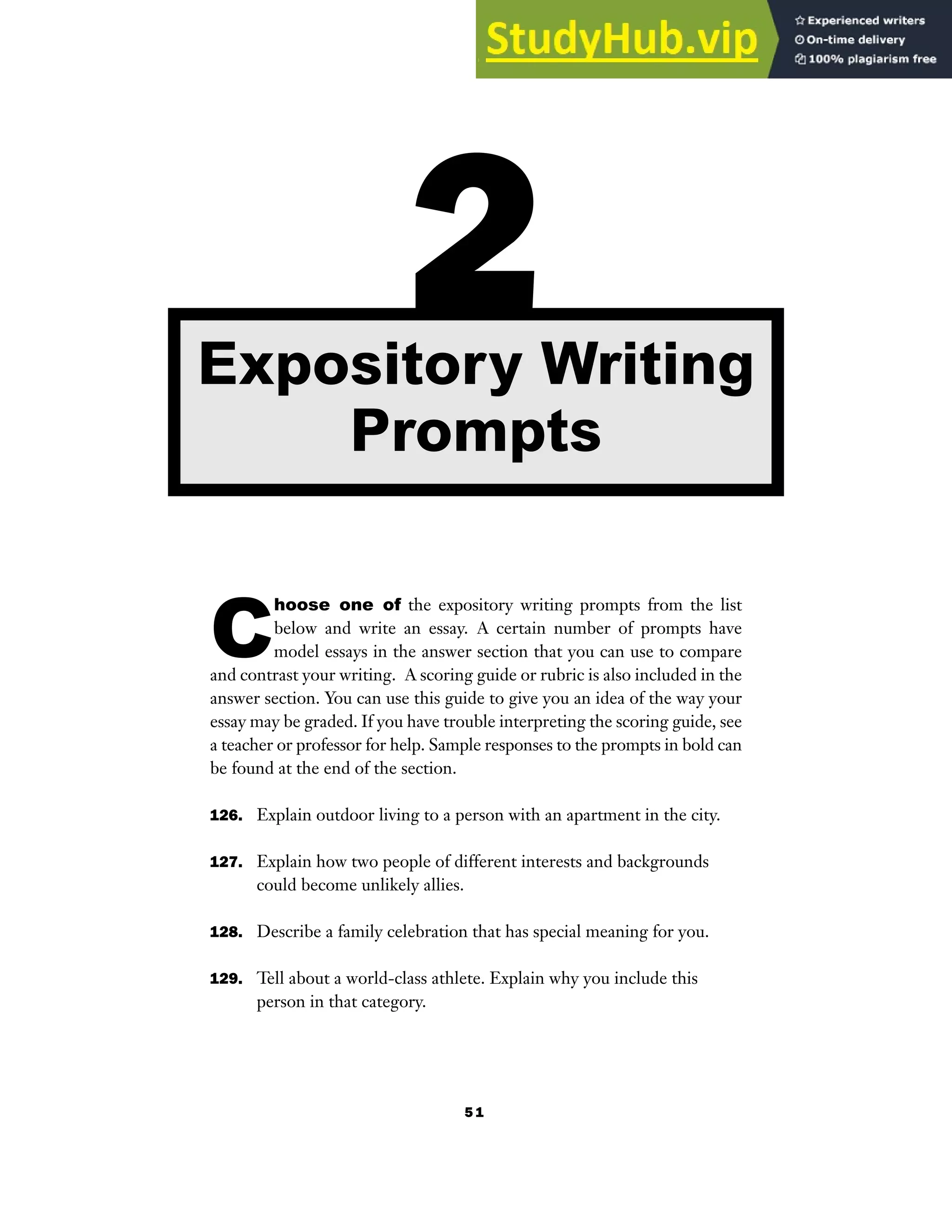 5 1
C
hoose one of the expository writing prompts from the list
below and write an essay. A certain number of prompts have
model essays in the answer section that you can use to compare
and contrast your writing. A scoring guide or rubric is also included in the
answer section. You can use this guide to give you an idea of the way your
essay may be graded. If you have trouble interpreting the scoring guide, see
a teacher or professor for help. Sample responses to the prompts in bold can
be found at the end of the section.
126. Explain outdoor living to a person with an apartment in the city.
127. Explain how two people of different interests and backgrounds
could become unlikely allies.
128. Describe a family celebration that has special meaning for you.
129. Tell about a world-class athlete. Explain why you include this
person in that category.
2
Expository Writing
Prompts
 