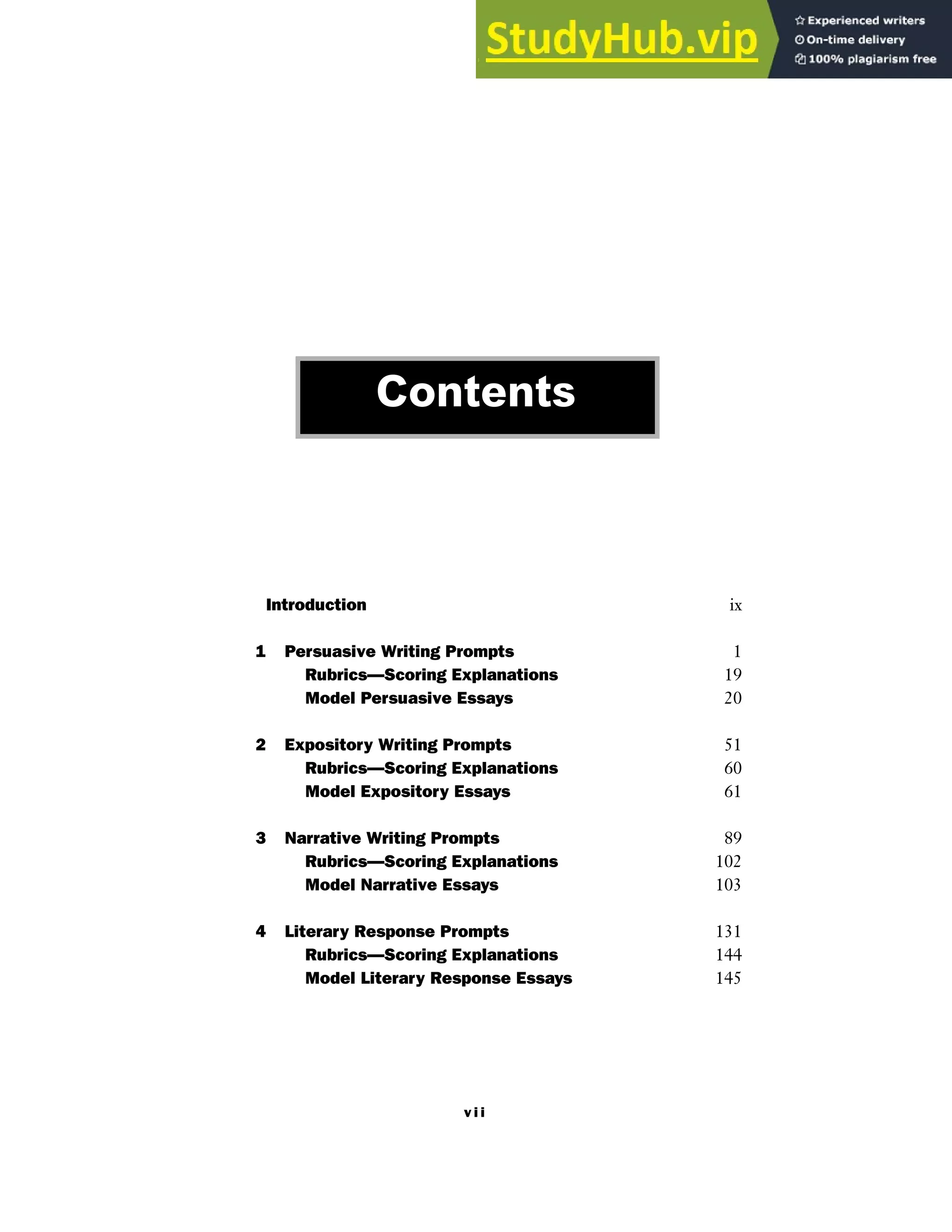 v i i
Introduction ix
1 Persuasive Writing Prompts 1
Rubrics—Scoring Explanations 19
Model Persuasive Essays 20
2 Expository Writing Prompts 51
Rubrics—Scoring Explanations 60
Model Expository Essays 61
3 Narrative Writing Prompts 89
Rubrics—Scoring Explanations 102
Model Narrative Essays 103
4 Literary Response Prompts 131
Rubrics—Scoring Explanations 144
Model Literary Response Essays 145
Contents
 