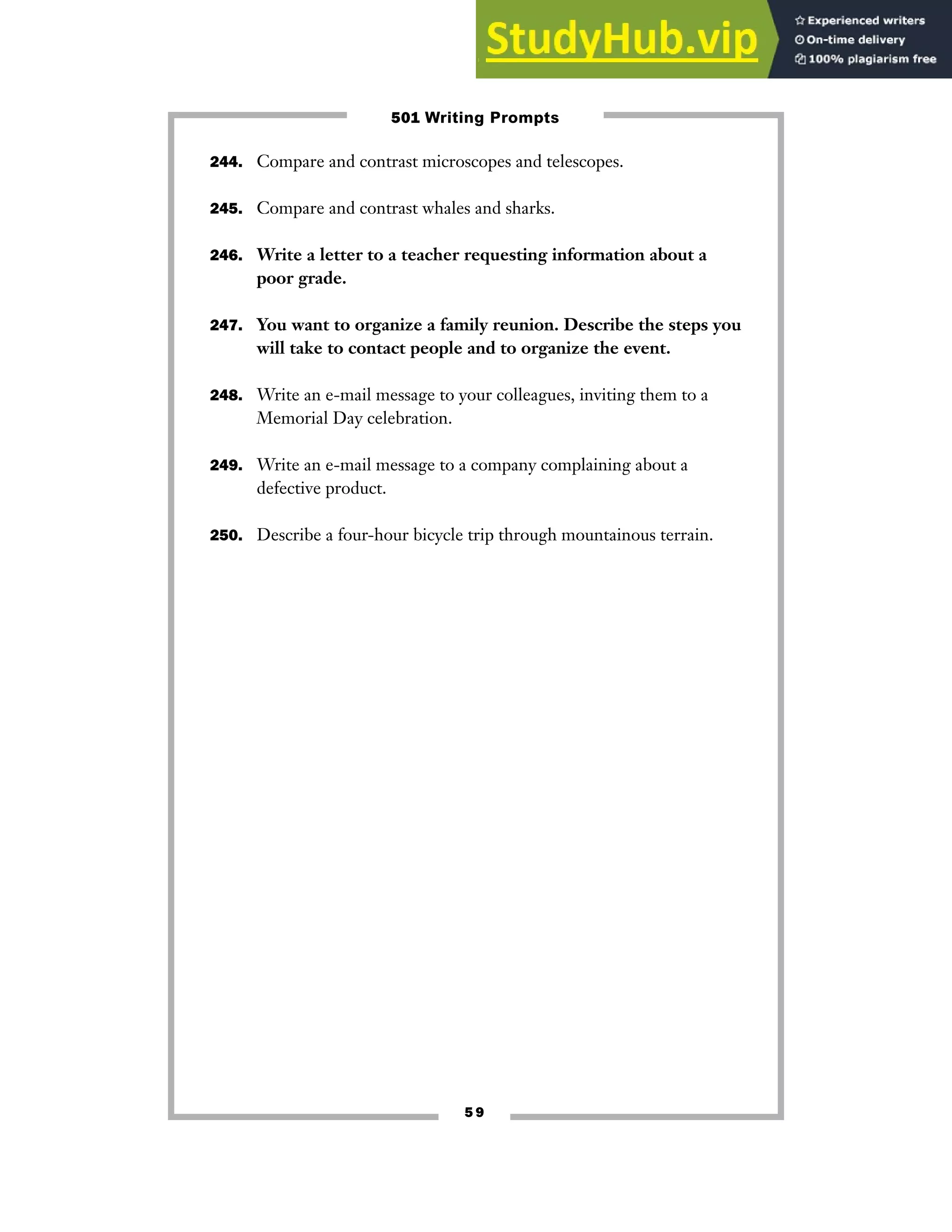 5 9
244. Compare and contrast microscopes and telescopes.
245. Compare and contrast whales and sharks.
246. Write a letter to a teacher requesting information about a
poor grade.
247. You want to organize a family reunion. Describe the steps you
will take to contact people and to organize the event.
248. Write an e-mail message to your colleagues, inviting them to a
Memorial Day celebration.
249. Write an e-mail message to a company complaining about a
defective product.
250. Describe a four-hour bicycle trip through mountainous terrain.
501 Writing Prompts
 