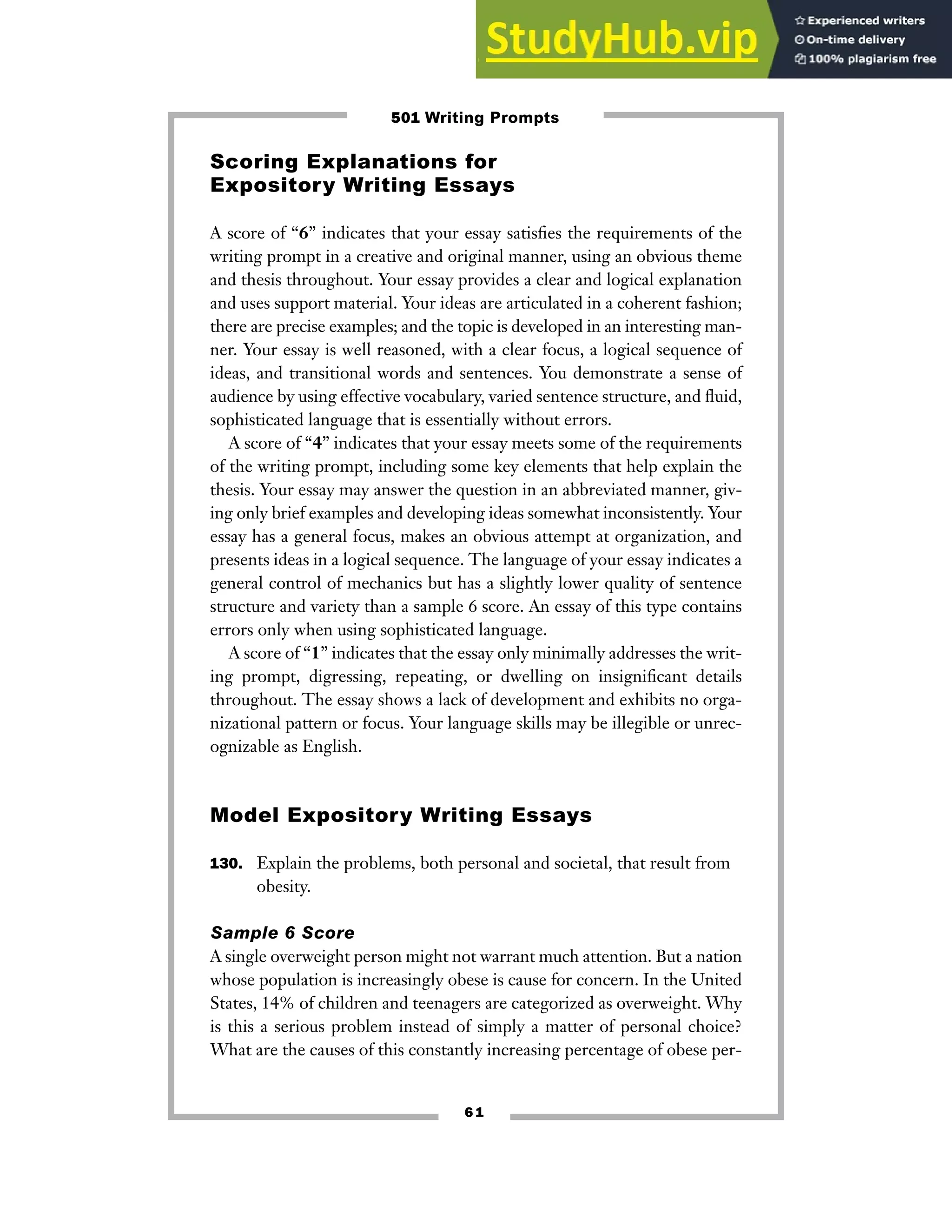 6 1
Scoring Explanations for
Expository Writing Essays
A score of “6” indicates that your essay satisfies the requirements of the
writing prompt in a creative and original manner, using an obvious theme
and thesis throughout. Your essay provides a clear and logical explanation
and uses support material. Your ideas are articulated in a coherent fashion;
there are precise examples; and the topic is developed in an interesting man-
ner. Your essay is well reasoned, with a clear focus, a logical sequence of
ideas, and transitional words and sentences. You demonstrate a sense of
audience by using effective vocabulary, varied sentence structure, and fluid,
sophisticated language that is essentially without errors.
A score of “4” indicates that your essay meets some of the requirements
of the writing prompt, including some key elements that help explain the
thesis. Your essay may answer the question in an abbreviated manner, giv-
ing only brief examples and developing ideas somewhat inconsistently. Your
essay has a general focus, makes an obvious attempt at organization, and
presents ideas in a logical sequence. The language of your essay indicates a
general control of mechanics but has a slightly lower quality of sentence
structure and variety than a sample 6 score. An essay of this type contains
errors only when using sophisticated language.
A score of “1” indicates that the essay only minimally addresses the writ-
ing prompt, digressing, repeating, or dwelling on insignificant details
throughout. The essay shows a lack of development and exhibits no orga-
nizational pattern or focus. Your language skills may be illegible or unrec-
ognizable as English.
Model Expository Writing Essays
130. Explain the problems, both personal and societal, that result from
obesity.
Sample 6 Score
A single overweight person might not warrant much attention. But a nation
whose population is increasingly obese is cause for concern. In the United
States, 14% of children and teenagers are categorized as overweight. Why
is this a serious problem instead of simply a matter of personal choice?
What are the causes of this constantly increasing percentage of obese per-
501 Writing Prompts
 