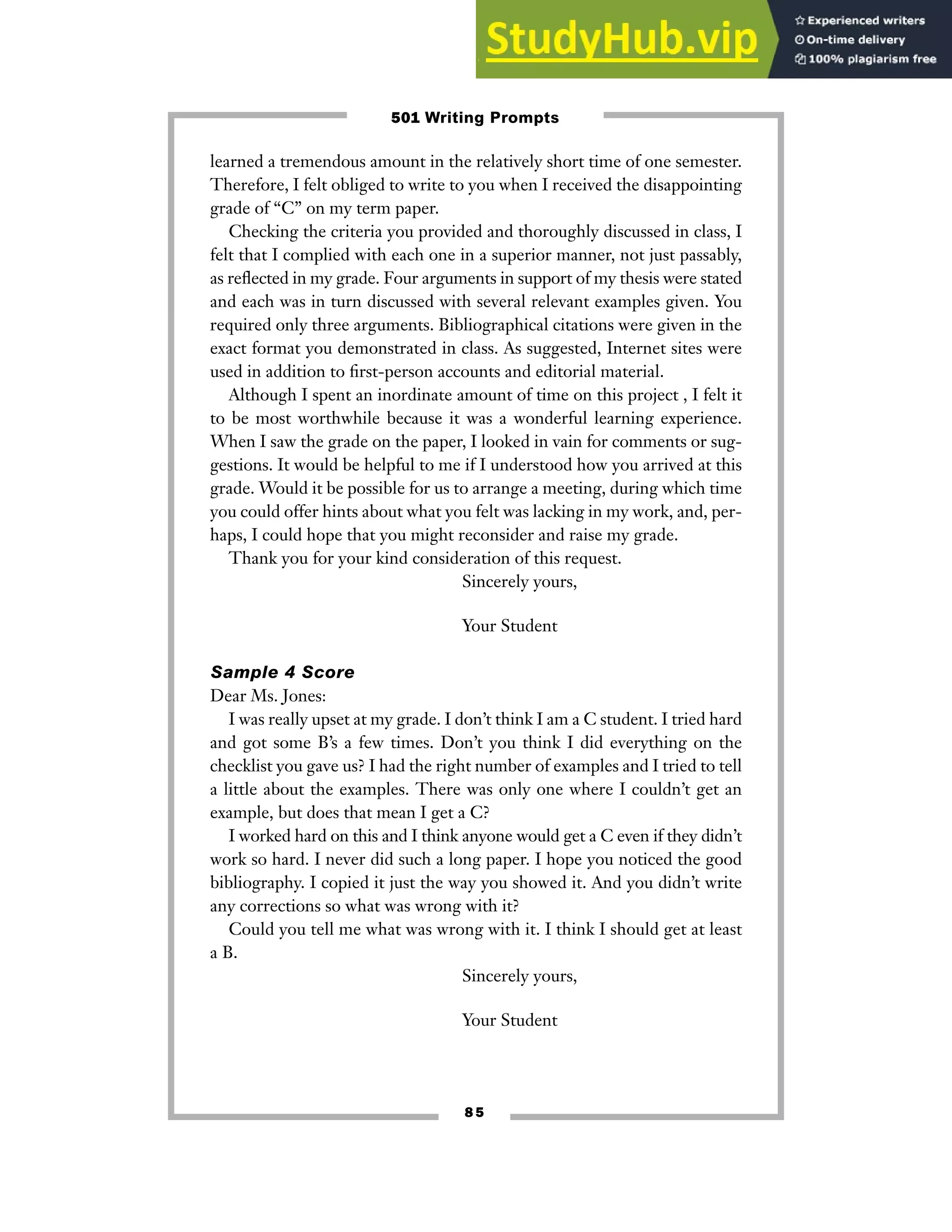 8 5
learned a tremendous amount in the relatively short time of one semester.
Therefore, I felt obliged to write to you when I received the disappointing
grade of “C” on my term paper.
Checking the criteria you provided and thoroughly discussed in class, I
felt that I complied with each one in a superior manner, not just passably,
as reflected in my grade. Four arguments in support of my thesis were stated
and each was in turn discussed with several relevant examples given. You
required only three arguments. Bibliographical citations were given in the
exact format you demonstrated in class. As suggested, Internet sites were
used in addition to first-person accounts and editorial material.
Although I spent an inordinate amount of time on this project , I felt it
to be most worthwhile because it was a wonderful learning experience.
When I saw the grade on the paper, I looked in vain for comments or sug-
gestions. It would be helpful to me if I understood how you arrived at this
grade. Would it be possible for us to arrange a meeting, during which time
you could offer hints about what you felt was lacking in my work, and, per-
haps, I could hope that you might reconsider and raise my grade.
Thank you for your kind consideration of this request.
Sincerely yours,
Your Student
Sample 4 Score
Dear Ms. Jones:
I was really upset at my grade. I don’t think I am a C student. I tried hard
and got some B’s a few times. Don’t you think I did everything on the
checklist you gave us? I had the right number of examples and I tried to tell
a little about the examples. There was only one where I couldn’t get an
example, but does that mean I get a C?
I worked hard on this and I think anyone would get a C even if they didn’t
work so hard. I never did such a long paper. I hope you noticed the good
bibliography. I copied it just the way you showed it. And you didn’t write
any corrections so what was wrong with it?
Could you tell me what was wrong with it. I think I should get at least
a B.
Sincerely yours,
Your Student
501 Writing Prompts
 