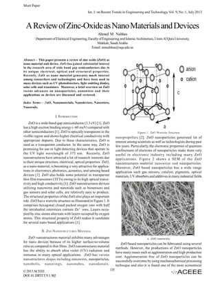 Short Paper
Int. J. on Recent Trends in Engineering and Technology, Vol. 9, No. 1, July 2013

A Review of Zinc-Oxide as Nano Materials and Devices
Ahmed M. Nahhas
Department of Electrical Engineering, Faculty of Engineering and Islamic Architecture, Umm Al Qura University,
Makkah, Saudi Arabia
Email: amnahhas@uqu.edu.sa

Abstract— This paper presents a review of zinc oxide (ZnO) as
nano material and device. ZnO has gained substantial interest
in the research area of wide band gap semiconductors due to
its unique electrical, optical and structural properties.
Recently, ZnO as nano material generates much interest
among researchers and technologists and have been used in
many devices such as UV photodetectors, light emitting diodes,
solar cells and transistors. Moreover, a brief overview on ZnO
recent advances on nanoparticles, nanowires and their
applications as devices are discussed and reviewed.
Index Terms— ZnO, Nanomaterials, Nanodevices, Nanowires,
Nanorods.

I. INTRODUCTION
ZnO is a wide-band-gap semiconductor (3.3 eV) [1]. ZnO
has a high exciton binding energy (~60 meV) compared with
other semiconductors [1]. ZnO is optically transparent in the
visible region and shows higher electrical conductivity with
appropriate dopants. Due to these characteristics, ZnO is
used as a transparent conductor. In the same way, ZnO is
promising for use in light detecting devices that operate in
the UV light wavelength of 375 nm. Recently, ZnO
nanostructures have attracted a lot of research interests due
to their unique structure, electrical, optical properties. ZnO,
as a nano material, is becoming a very attractive for applications in electronics, photonics, acoustics, and sensing based
devices [1]. ZnO also holds some potential in transparent
thin film transistors (TFTs) owing to its high optical transitivity and high conductivity [1]. ZnO nanostructures devices
utilizing nanowires and nanorods such as biosensors and
gas sensors and solar cells, are relatively easy to produce.
The structural properties of the ZnO also plays an important
role. ZnO has a wurtzite structure as illustrated in Figure 1. It
comprises hexagonal closed packed oxygen ions with half
the tetrahedral interstices contain Zn 2+ ions. Layers occupied by zinc atoms alternate with layers occupied by oxygen
atoms. This structural property of ZnO makes it candidate
for several nano based applications [1].

Figure 1. ZnO Wurtzite Structure

nanopropellers [2]. ZnO nanoparticles generated lot of
interest among scientists as well as technologists during past
few years. Particularly, the electronic properties of quantum
confinement of electrons of nanoparticles make them very
useful in electronic industry including many ZnO
applications. Figur e 2 shows a SEM of the ZnO
nanostructures material nanowires and nanoparticles.
Moreover, ZnO based nanoparticles has a wide range
application such gas sensors, catalyst, pigments, optical
materials, UV absorbers and additives in many industrial fields

II. ZNO NANOSTRUCTURES MATERIAL
ZnO nanostructures material exhibits many advantages
for nano devices because of its higher surface-to-volume
ratio as compared to thin films. ZnO nanostructures material
has the ability to absorb ultra violet (UV) radiation and
immense in many optical applications. ZnO has various
nanostructures shapes including nanowires, nanoparticles,
nanobelts, nanorings, nanotubes, nanodonuts,
© 2013 ACEEE
DOI: 01.IJRTET.9.1.502

a. ZnO nanowires

ZnO based nanoparticles can be fabricated using several
methods. However, the productions of ZnO nanoparticles
have many issues such as agglomeration and high production
cost. Agglomeration free of ZnO nanoparticles can be
successfully overcome by using mechanochemical processing
technique and also it is found one of the most economical
135

 