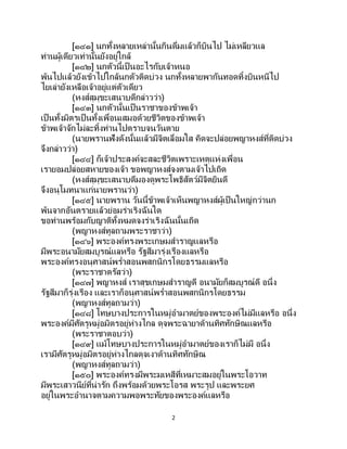 2
[๑๔๑] นกทั้งหลายเหล่านั้นกินดื่มแล้วก็บินไป ไม่เหลียวแล
ท่านผู้เดียวเท่านั้นยังอยู่ใกล้
[๑๔๒] นกตัวนี้เป็ นอะไรกับเจ้าหนอ
พ้นไปแล้วยังเข้าไปใกล้นกตัวติดบ่วง นกทั้งหลายพากันทอดทิ้งบินหนีไป
ไยเล่ายังเหลือเจ้าอยู่แต่ตัวเดียว
(หงส์สุมุขะเสนาบดีกล่าวว่า)
[๑๔๓] นกตัวนั้นเป็นราชาของข้าพเจ้า
เป็นทั้งมิตรเป็ นทั้งเพื่อนเสมอด้วยชีวิตของข้าพเจ้า
ข้าพเจ้าจักไม่ละทิ้งท่านไปตราบจนวันตาย
(นายพรานฟังดังนั้นแล้วมีจิตเลื่อมใส คิดจะปล่อยพญาหงส์ที่ติดบ่วง
จึงกล่าวว่า)
[๑๔๔] ก็เจ้าประสงค์จะสละชีวิตเพราะเหตุแห่งเพื่อน
เรายอมปล่อยสหายของเจ้า ขอพญาหงส์จงตามเจ้าไปเถิด
(หงส์สุมุขะเสนาบดีมองดูพระโพธิสัตว์มีจิตยินดี
จึงอนุโมทนาแก่นายพรานว่า)
[๑๔๕] นายพราน วันนี้ข้าพเจ้าเห็นพญาหงส์ผู้เป็นใหญ่กว่านก
พ้นจากอันตรายแล้วย่อมร่าเริงฉันใด
ขอท่านพร้อมกับญาติทั้งหมดจงร่าเริงฉันนั้นเถิด
(พญาหงส์ทูลถามพระราชาว่า)
[๑๔๖] พระองค์ทรงพระเกษมสาราญแลหรือ
มีพระอนามัยสมบูรณ์แลหรือ รัฐสีมารุ่งเรืองแลหรือ
พระองค์ทรงอนุศาสน์พร่าสอนพสกนิกรโดยธรรมแลหรือ
(พระราชาตรัสว่า)
[๑๔๗] พญาหงส์ เราสุขเกษมสาราญดี อนามัยก็สมบูรณ์ดี อนึ่ง
รัฐสีมาก็รุ่งเรือง และเราก็อนุศาสน์พร่าสอนพสกนิกรโดยธรรม
(พญาหงส์ทูลถามว่า)
[๑๔๘] โทษบางประการในหมู่อามาตย์ของพระองค์ไม่มีแลหรือ อนึ่ง
พระองค์มีศัตรูหมู่อมิตรอยู่ห่างไกล ดุจพระฉายาด้านทิศทักษิณแลหรือ
(พระราชาตอบว่า)
[๑๔๙] แม้โทษบางประการในหมู่อามาตย์ของเราก็ไม่มี อนึ่ง
เรามีศัตรูหมู่อมิตรอยู่ห่างไกลดุจเงาด้านทิศทักษิณ
(พญาหงส์ทูลถามว่า)
[๑๕๐] พระองค์ทรงมีพระมเหสีที่เหมาะสมอยู่ในพระโอวาท
มีพระเสาวนีย์ที่น่ารัก ถึงพร้อมด้วยพระโอรส พระรูป และพระยศ
อยู่ในพระอานาจตามความพอพระทัยของพระองค์แลหรือ
 