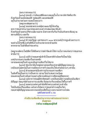 3
(พระราชาตอบว่า)
[๑๕๑] ถูกแล้ว เรามีมเหสีที่เหมาะสมอยู่ในโอวาท มีดารัสที่น่ารัก
ถึงพร้อมด้วยปุตตสมบัติ รูปสมบัติ และยศสมบัติ
อยู่ในอานาจตามความพอใจของเรา
(พญาหงส์ทูลถามว่า)
[๑๕๒] ขอเดชะพระองค์ผู้ทรงผดุงรัฐให้เจริญ
พระราชบุตรจานวนมากของพระองค์ ทรงสมภพมาดีแล้ว
ถึงพร้อมด้วยพระปรีชาเฉลียวฉลาด ยังทรงพากันรื่นเริงบันเทิงพระทัยอยู่ ณ
สถานที่นั้นๆ แลหรือ
(พระราชาตอบว่า)
[๑๕๓] ท้าวธตรัฏฐะ บุตรของเรา ๑๐๑ พระองค์ปรากฏแล้วเพราะเรา
ขอท่านโปรดชี้แจงกิจที่พึงกระทาแก่พวกเขาด้วยเถิด
พวกเขาจะไม่ฝ่าฝืนคาของท่าน
(พญาหงส์พระโพธิสัตว์ได้ฟังพระราชดารัสแล้วได้ถวายโอวาทแก่พระราชบุตรเห
ล่านั้นว่า)
[๑๕๔] แม้ถ้าว่ากุลบุตรผู้เข้าถึงโดยชาติกาเนิดหรือโดยวินัย
แต่ประกอบความเพียรในภายหลัง
เขาย่อมตกอยู่ในห้วงแห่งอันตรายที่แก้ไขได้ยาก
[๑๕๕] ช่องโหว่อันใหญ่หลวงย่อมเกิดแก่เขาผู้มีปัญญาง่อนแง่น
เหมือนคนผู้ตกอยู่ในความมืดแห่งราตรี ย่อมเห็นได้แต่รูปหยาบๆ เท่านั้น
[๑๕๖] ส่วนกุลบุตรผู้รู้แต่การประกอบความเพียร
ในสิ่งที่ไม่เป็ นสาระว่าเป็นสาระ เขาจะไม่ประสบความรู้เลย
ย่อมตกอยู่ในห้วงอันตรายอย่างเดียวเหมือนกวางที่ตกอยู่ที่ซอกเขา
[๑๕๗] แม้หากว่าคนผู้มีชาติสกุลต่า แต่เป็นคนมีความขยันหมั่นเพียร
มีปัญญา สมบูรณ์ด้วยอาจาระและศีล ก็ย่อมรุ่งเรืองเหมือนไฟในราตรี
[๑๕๘] ขอพระองค์ทรงทาข้อที่ข้าพระองค์กล่าวแล้วนั้น
ให้เป็นข้อเปรียบเทียบ แล้วทรงให้พระราชบุตรดารงอยู่ในวิชา
กุลบุตรผู้มีปัญญาย่อมงอกงามเหมือนพืชในนางอกงามเพราะน้าฝน
จูฬหังสชาดกที่ ๖ จบ
------------------------
คาอธิบายเพิ่มเติมนามาจากบางส่วนของอรรถกถา
หังสชาดก
ว่าด้วย หงส์สุมุขะผู้ภักดี
 