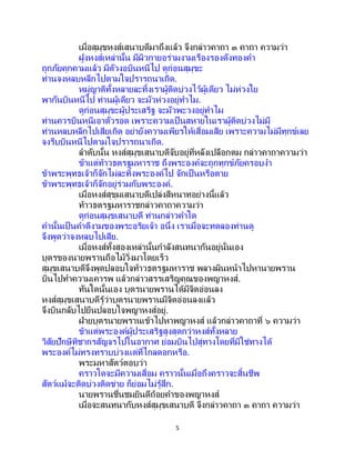 5
เมื่อสุมุขหงส์เสนาบดีมาถึงแล้ว จึงกล่าวคาถา ๓ คาถา ความว่า
ฝูงหงส์เหล่านั้น มีผิวกายอร่ามงามเรืองรองดังทองคา
ถูกภัยคุกคามแล้ว มีตัวงอบินหนีไป ดูก่อนสุมุขะ
ท่านจงหลบหลีกไปตามใจปรารถนาเถิด.
หมู่ญาติทั้งหลายละทิ้งเราผู้ติดบ่วงไว้ผู้เดียว ไม่ห่วงใย
พากันบินหนีไป ท่านผู้เดียว จะมัวห่วงอยู่ทาไม.
ดูก่อนสุมุขะผู้ประเสริฐ จะมัวพะวงอยู่ทาไม
ท่านควรบินหนีเอาตัวรอด เพราะความเป็ นสหายในเราผู้ติดบ่วงไม่มี
ท่านหลบหลีกไปเสียเถิด อย่ายังความเพียรให้เสื่อมเสีย เพราะความไม่มีทุกข์เลย
จงรีบบินหนีไปตามใจปรารถนาเถิด.
ลาดับนั้น หงส์สุมุขเสนาบดีจับอยู่ที่หลังเปลือกตม กล่าวคาถาความว่า
ข้าแต่ท้าวธตรฐมหาราช ถึงพระองค์จะถูกทุกข์ภัยครอบงา
ข้าพระพุทธเจ้าก็จักไม่ละทิ้งพระองค์ไป จักเป็นหรือตาย
ข้าพระพุทธเจ้าก็จักอยู่ร่วมกับพระองค์.
เมื่อหงส์สุขุมเสนาบดีเปล่งสีหนาทอย่างนี้แล้ว
ท้าวธตรฐมหาราชกล่าวคาถาความว่า
ดูก่อนสุมุขเสนาบดี ท่านกล่าวคาใด
คานั้นเป็ นคาดีงามของพระอริยเจ้า อนึ่ง เราเมื่อจะทดลองท่านดู
จึงพูดว่าจงหลบไปเสีย.
เมื่อหงส์ทั้งสองเหล่านั้นกาลังสนทนากันอยู่นั่นเอง
บุตรของนายพรานถือไม้วิ่งมาโดยเร็ว
สุมุขเสนาบดีจึงพูดปลอบใจท้าวธตรฐมหาราช พลางผินหน้าไปหานายพราน
บินไปทาความเคารพ แล้วกล่าวสรรเสริญคุณของพญาหงส์.
ทันใดนั้นเอง บุตรนายพรานได้มีจิตอ่อนลง
หงส์สุมุขเสนาบดีรู้ว่าบุตรนายพรานมีจิตอ่อนลงแล้ว
จึงบินกลับไปยืนปลอบใจพญาหงส์อยู่.
ฝ่ายบุตรนายพรานเข้าไปหาพญาหงส์ แล้วกล่าวคาถาที่ ๖ ความว่า
ข้าแต่พระองค์ผู้ประเสริฐสูงสุดกว่าหงส์ทั้งหลาย
วิสัยปักษีทิชากรสัญจรไปในอากาศ ย่อมบินไปสู่ทางโดยที่มิใช่ทางได้
พระองค์ไม่ทรงทราบบ่วงแต่ที่ไกลดอกหรือ.
พระมหาสัตว์ตอบว่า
คราวใดจะมีความเสื่อม คราวนั้นเมื่อถึงคราวจะสิ้นชีพ
สัตว์แม้จะติดบ่วงติดข่าย ก็ย่อมไม่รู้สึก.
นายพรานชื่นชมยินดีถ้อยคาของพญาหงส์
เมื่อจะสนทนากับหงส์สุมุขเสนาบดี จึงกล่าวคาถา ๓ คาถา ความว่า
 