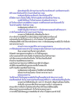 6
ฝูงหงส์เหล่านั้น มีกายอร่ามงามเรืองรองดังทองคา ถูกภัยคุกคามแล้ว
มีตัวงอพากันบินหนีไป ท่านเท่านั้นมัวพะวงอยู่.
หงส์เหล่านั้นกินและดื่มแล้ว ก็พากันบินหนีไป
มิได้มีความห่วงใยบินไปสิ้น ก็ตัวท่านผู้เดียวเท่านั้นเฝ้ าพะวักพะวน.
หงส์ตัวนี้เป็นอะไรกับท่านหนอ ท่านพ้นแล้วจากบ่วง
ทาไมจึงมาเป็ นห่วงหงส์ผู้ติดบ่วงอยู่เล่า หงส์ทั้งหลายต่างพากันทอดทิ้งไป
ไยเล่าท่านผู้เดียว จึงมัวพะวงอยู่.
หงส์สุมุขเสนาบดีกล่าวว่า
หงส์ตัวนั้นเป็นราชาของเรา เป็นมิตรสหายเสมอด้วยชีวิตของเรา
เราจักไม่ทอดทิ้งท่านไป จนตราบเท่าวันตาย.
นายพรานได้ฟังดังนั้น มีจิตเลื่อมใส คิดว่า
ถ้าเราจักประพฤติผิดในหงส์ทองผู้สมบูรณ์ด้วยศีลเหล่านี้อย่างนี้
แม้แผ่นดินก็จะพึงให้ช่องแก่เรา ประโยชน์อะไรด้วยยศศักดิ์
ทรัพย์สมบัติที่เราจักได้จากสานักพระราชา เราจักปล่อยพญาหงส์นั้นไป ดังนี้แล้ว
กล่าวคาถาความว่า
ท่านปรารถนาจะสละชีวิต เพราะเหตุแห่งสหาย
เราก็จักปล่อยสหายของท่านไป ขอพญาหงส์จงไปตามความประสงค์ของท่านเถิด.
ก็แล นายพรานครั้นกล่าวอย่างนี้แล้ว
ก็ปลดท้าวธตรฐออกจากหลักบ่วง นาไปยังขอบสระ
แก้บ่วงออกแล้วชาระล้างโลหิต ด้วยจิตอ่อนโยนไปด้วยกรุณา
แล้วจัดแจงตบแต่งเส้นเอ็นเป็ นต้น ให้เรียบร้อยเป็นอันดี
ด้วยอานาจมุทุจิตของนายพราน
และด้วยอานุภาพแห่งบารมีที่พระมหาสัตว์บาเพ็ญมา
เท้าที่มีบาดแผลก็มีหนังและขนงอกขึ้นในขณะนั้น
แม้ริ้วรอยที่บ่วงผูกพันก็ไม่ปรากฏ.
หงส์สุมุขเสนาบดีแลดูพระโพธิสัตว์แล้วมีจิตยินดี
เมื่อจะกระทาอนุโมทนา จึงกล่าวคาถาความว่า
ดูก่อนนายพราน
วันนี้ข้าพเจ้าได้เห็นพญาหงส์ผู้เป็นใหญ่ในหมู่ทิชาชาติ พ้นจากบ่วงแล้ว
ย่อมชื่นชมยินดี ฉันใด ขอท่านพร้อมกับหมู่ญาติทั้งปวง จงชื่นชมยินดีฉันนั้นเถิด.
นายพรานได้ฟังดังนั้นแล้ว กล่าวว่า ข้าแต่เจ้า เชิญท่านทั้งสองไปเถิด.
ลาดับนั้น พระมหาสัตว์จึงถามนายพรานนั้นว่า ดูก่อนสหาย
ท่านมาดักเราเพื่อประโยชน์ของตัวหรือมาดักโดยอาณัติของผู้อื่น
เมื่อนายพรานบอกเหตุนั้นแล้ว จึงไตร่ตรองทบทวนดูว่า
เราจากที่นี้ไปยังจิตตกูฏบรรพตทีเดียวดี หรือว่าไปสู่พระนครดี ดังนี้
 