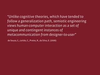 “Unlike cognitive theories, which have tended to
follow a generalization path, semiotic engineering
views human-computer i...
