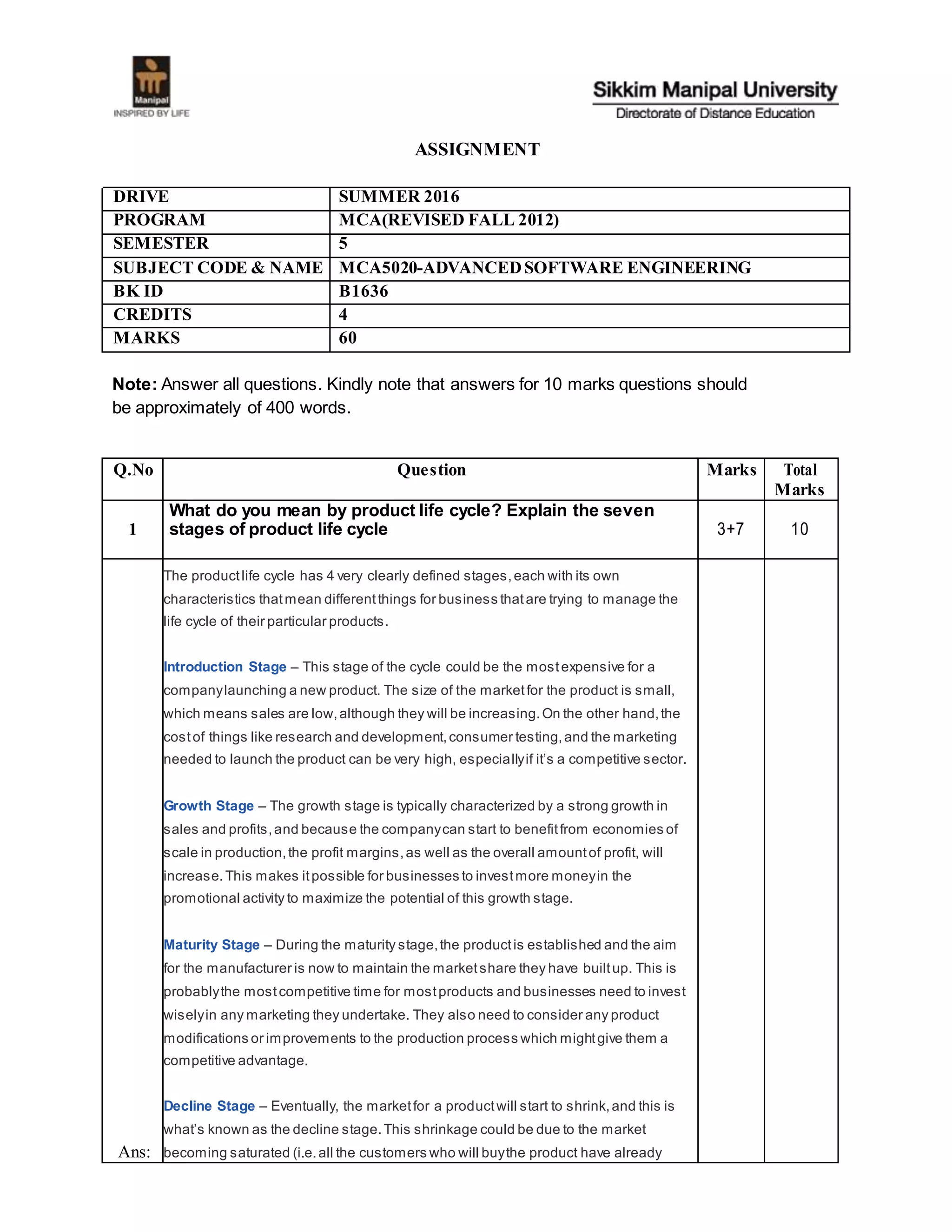 ASSIGNMENT
DRIVE SUMMER 2016
PROGRAM MCA(REVISED FALL 2012)
SEMESTER 5
SUBJECT CODE & NAME MCA5020-ADVANCEDSOFTWARE ENGINEERING
BK ID B1636
CREDITS 4
MARKS 60
Note: Answer all questions. Kindly note that answers for 10 marks questions should
be approximately of 400 words.
Q.No Question Marks Total
Marks
1
What do you mean by product life cycle? Explain the seven
stages of product life cycle 3+7 10
Ans:
The productlife cycle has 4 very clearly defined stages,each with its own
characteristics thatmean differentthings for business thatare trying to manage the
life cycle of their particular products.
Introduction Stage – This stage of the cycle could be the mostexpensive for a
companylaunching a new product. The size of the marketfor the product is small,
which means sales are low,although they will be increasing.On the other hand,the
costof things like research and development,consumer testing,and the marketing
needed to launch the product can be very high, especiallyif it’s a competitive sector.
Growth Stage – The growth stage is typically characterized by a strong growth in
sales and profits,and because the companycan start to benefitfrom economies of
scale in production,the profit margins,as well as the overall amountof profit, will
increase.This makes itpossible for businesses to investmore moneyin the
promotional activity to maximize the potential of this growth stage.
Maturity Stage – During the maturity stage,the productis established and the aim
for the manufacturer is now to maintain the marketshare they have builtup. This is
probablythe mostcompetitive time for mostproducts and businesses need to invest
wiselyin any marketing they undertake. They also need to consider any product
modifications or improvements to the production process which mightgive them a
competitive advantage.
Decline Stage – Eventually, the marketfor a productwill start to shrink,and this is
what’s known as the decline stage.This shrinkage could be due to the market
becoming saturated (i.e.all the customers who will buythe product have already
 