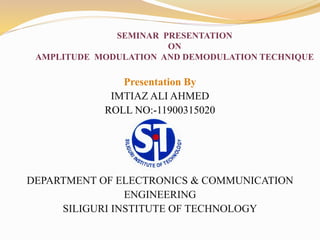 SEMINAR PRESENTATION
ON
AMPLITUDE MODULATION AND DEMODULATION TECHNIQUE
Presentation By
IMTIAZ ALI AHMED
ROLL NO:-11900315020
DEPARTMENT OF ELECTRONICS & COMMUNICATION
ENGINEERING
SILIGURI INSTITUTE OF TECHNOLOGY
 
