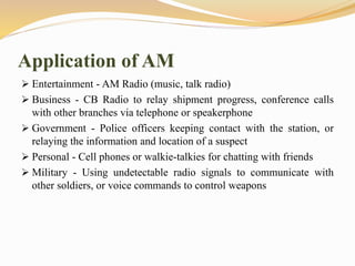 Application of AM
 Entertainment - AM Radio (music, talk radio)
 Business - CB Radio to relay shipment progress, conference calls
with other branches via telephone or speakerphone
 Government - Police officers keeping contact with the station, or
relaying the information and location of a suspect
 Personal - Cell phones or walkie-talkies for chatting with friends
 Military - Using undetectable radio signals to communicate with
other soldiers, or voice commands to control weapons
 