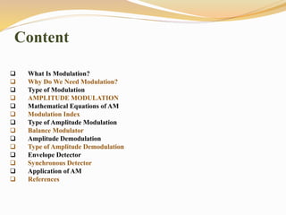 Content
 What Is Modulation?
 Why Do We Need Modulation?
 Type of Modulation
 AMPLITUDE MODULATION
 Mathematical Equations of AM
 Modulation Index
 Type of Amplitude Modulation
 Balance Modulator
 Amplitude Demodulation
 Type of Amplitude Demodulation
 Envelope Detector
 Synchronous Detector
 Application of AM
 References
 
