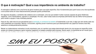 O que é motivação? Qual a sua importância no ambiente de trabalho?
A motivação é definida como uma forma de gerar iniciativa para uma ação específica. Ela é fundamental para quem busca uma vida equilibrada
e de sucesso tanto em seus relacionamentos pessoais quanto profissionais.
Em algumas situações, o ambiente não colabora com a motivação, uma vez que existem muitas nuances capazes de gerar influências
negativas, como individualismo, egoísmo e competição. Por isso, cabe muitas vezes às empresas administrar isso da melhor forma possível
para manter a equipe o mais motivada possível.
Hoje em dia, está mais do que perceptível que a motivação no ambiente de trabalho é fundamental, e por isso, é algo que vem sendo cada vez
mais trabalhado por empresas. Motivar o funcionário, significa prover incentivos para que desempenhem seu papel de maneira mais feliz,
assertiva e consequentemente produtiva.
Manter os colaboradores motivados é muito importante, pois um membro que esteja desmotivado dentro de uma equipe em específico pode
acabar por atrasar processos e gerar impactos negativos no trabalho prestado pela empresa. Sendo assim, é importante ter em mente que a
motivação não significa entusiasmo ou disposição elevada, mas sim que todo comportamento possui uma causa.
 