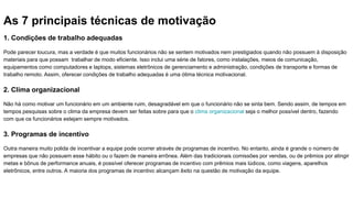 As 7 principais técnicas de motivação
1. Condições de trabalho adequadas
Pode parecer loucura, mas a verdade é que muitos funcionários não se sentem motivados nem prestigiados quando não possuem à disposição
materiais para que possam trabalhar de modo eficiente. Isso inclui uma série de fatores, como instalações, meios de comunicação,
equipamentos como computadores e laptops, sistemas eletrônicos de gerenciamento e administração, condições de transporte e formas de
trabalho remoto. Assim, oferecer condições de trabalho adequadas é uma ótima técnica motivacional.
2. Clima organizacional
Não há como motivar um funcionário em um ambiente ruim, desagradável em que o funcionário não se sinta bem. Sendo assim, de tempos em
tempos pesquisas sobre o clima da empresa devem ser feitas sobre para que o clima organizacional seja o melhor possível dentro, fazendo
com que os funcionários estejam sempre motivados.
3. Programas de incentivo
Outra maneira muito polida de incentivar a equipe pode ocorrer através de programas de incentivo. No entanto, ainda é grande o número de
empresas que não possuem esse hábito ou o fazem de maneira errônea. Além das tradicionais comissões por vendas, ou de prêmios por atingir
metas e bônus de performance anuais, é possível oferecer programas de incentivo com prêmios mais lúdicos, como viagens, aparelhos
eletrônicos, entre outros. A maioria dos programas de incentivo alcançam êxito na questão de motivação da equipe.
 