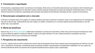 4. Treinamento e capacitação
O treinamento e capacitação entram nas técnicas de motivação, afinal como um funcionário pode executar sua função se não foi treinado para
exercê-la? Muitos colaboradores se ressentem quando precisam executar tarefas para as quais não receberam treinamento prévio. Por isso,
oferecer treinamento constante e capacitação para execução das tarefas é primordial para motivação de todo o quadro de funcionários.
5. Remuneração compatível com o mercado
O famoso e conhecido Henry Ford pagava os melhores salários para atrair e preservar os talentos. Essa é uma antiga técnica de motivação que
vale até os dias de hoje. Colaboradores que não recebem um salário compatível com o mercado estarão sempre desmotivados e não irão
render tudo o que poderiam.
6. Oferta de benefícios
Hoje em dia, os benefícios corporativos estão todos enraizados na cultura dos funcionários, sendo muito comum trocas de empresa por conta
de pouca diferença salarial ou tickets de refeição ou planos de saúde melhores. Por isso, oferecer benefícios competitivos aos seus
colaboradores é mais do que uma técnica de motivação.
7. Perspectiva de crescimento
E por fim, ninguém pode se sentir motivado sem nenhum tipo de perspectiva futura. Essa incerteza sobre as perspectivas de melhorar sua vida
com o crescimento na empresa, normalmente deixa funcionários inquietos, desmotivados e principalmente insatisfeitos. Por isso, planos de
carreira profissionais dentro da empresa são de grande importância para a equipe e para a organização.
 