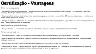 Certificação - Vantagens
A nível interno, proporciona:
• Melhoria do funcionamento da organização – são claramente definidas funções, proporcionada a formação necessária e os processos de trabalho são
otimizados. A motivação dos colaboradores aumenta;
• Cultura da melhoria contínua – os “erros” cometidos são analisados, para que não voltem a ser cometidos. O funcionamento da empresa é periodicamente
revisto, visando torná-la mais eficiente;
• Definição de objectivos e indicadores – são claramente definidos e monitorizados indicadores e objectivos, o que se torna uma ferramenta indispensável para
apoio à gestão, pela antecipação de tendências e
medição objectiva do progresso da empresa;
• Redução de custos – o funcionamento mais eficaz da empresa reduz custos, o que torna a empresa mais rentável e competitiva.
Ao nível externo, resulta em:
• Melhoria do prestígio e imagem da empresa, contribuindo para atrair / aumentar a confiança dos seus clientes, actuais e potenciais;
• Aumento da satisfação dos clientes. A medição da satisfação do cliente de forma regular permite identificar os pontos forte e fracos, trabalhando para a
fidelização dos clientes;
• Aumento da competitividade – a diferenciação através da qualidade face à concorrência torna-a mais competitiva;
• Oportunidades de negócio – o referencial Oficina+ ANECRA pode ser uma condição essencial para a prestação de serviços a determinados clientes de
grande dimensão ou para a adesão a determinadas redes de oficinas / conceitos de negócio, etc.
 