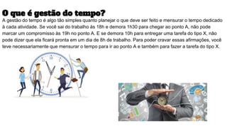 O que é gestão do tempo?
A gestão do tempo é algo tão simples quanto planejar o que deve ser feito e mensurar o tempo dedicado
à cada atividade. Se você sai do trabalho às 18h e demora 1h30 para chegar ao ponto A, não pode
marcar um compromisso às 19h no ponto A. E se demora 10h para entregar uma tarefa do tipo X, não
pode dizer que ela ficará pronta em um dia de 8h de trabalho. Para poder cravar essas afirmações, você
teve necessariamente que mensurar o tempo para ir ao ponto A e também para fazer a tarefa do tipo X.
 