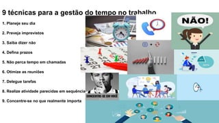 9 técnicas para a gestão do tempo no trabalho
1. Planeje seu dia
2. Preveja imprevistos
3. Saiba dizer não
4. Defina prazos
5. Não perca tempo em chamadas
6. Otimize as reuniões
7. Delegue tarefas
8. Realize atividade parecidas em sequência
9. Concentre-se no que realmente importa
 