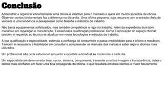 Conclusão
Administrar e organizar eficientemente uma oficina é atractivo para o mercado e ajuda em muitos aspectos da oficina.
Observar pontos fundamentais faz a diferença no dia-a-dia. Uma oficina pequena, suja, escura e com a entrada cheia de
veículos é uma tendência a desaparecer como filosofia e métodos de trabalho.
Não basta equipamentos sofisticados, mas também competência e rigor no trabalho. Além da experiência dum bom
mecânico em reparação e manutenção, é essencial a qualificação profissional. Como a renovação do espaço oficinal,
também é requerido ao técnico se atualizar em novas tecnologias e métodos de trabalho.
A boa qualificação e especialidade, estimula a confiança do consumidor e passa credibilidade para a oficina e mecânico.
Também é necessário a habilidade em consultar e compreender os manuais das marcas e saber alguns idiomas mais
utilizados.
Um profissional não pode estacionar enquanto a indústria automóvel se moderniza a cada dia.
Um especialista em determinada área, sector, sistema, componente, transmite uma boa imagem e transparência, deixa o
cliente mais confiante em fazer uma boa propaganda da oficina, o que resultará em mais clientes e maior faturamento.
 