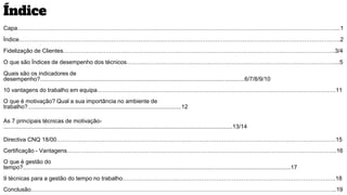 Índice
Capa…………………………………………………………………………………………………………………………………………………...1
Índice…………………………………………………………………………………………………………………………………………………..2
Fidelização de Clientes……………………………………………………………………………………………………………………………3/4
O que são Índices de desempenho dos técnicos………………………………………………………………………………………………...5
Quais são os indicadores de
desempenho?..............................................................................................................................6/7/8/9/10
10 vantagens do trabalho em equipa…………………………………………………………………………………………………………….11
O que é motivação? Qual a sua importância no ambiente de
trabalho?...............................................................................................12
As 7 principais técnicas de motivação-
.............................................................................................................................................13/14
Directiva CNQ 18/00……………………………………………………………………………………………………………………………….15
Certificação - Vantagens…………………………………………………………………………………………………………………………..16
O que é gestão do
tempo?.....................................................................................................................................................................17
9 técnicas para a gestão do tempo no trabalho………………………..……………………………………………………………………….18
Conclusão…………………………………………………………………………………………………………………………………………...19
 