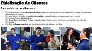 Fidelização de Clientes
Para satisfazer um cliente em:
● Emprimeiro deve-se ter um bom atendimento porque num atendimento tem-se de explicar e mostrar o porquê das
substituições de peças;
● Em segundo tem-se de ter um Ambiente agradável porque temos de ser respeitosos; com o cliente;
● Em terceiro Serviço de Qualidade;
● Em Quarto Cumprimento de Prazos porque temos de Surpreender o cliente por exemplo Entregar antes do
Combinado;
● Em Quinto Preços Justos temos de ser responsáveis nas vendas;
 