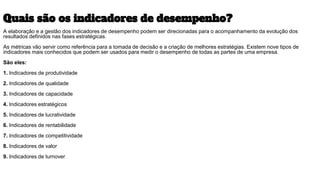 Quais são os indicadores de desempenho?
A elaboração e a gestão dos indicadores de desempenho podem ser direcionadas para o acompanhamento da evolução dos
resultados definidos nas fases estratégicas.
As métricas vão servir como referência para a tomada de decisão e a criação de melhores estratégias. Existem nove tipos de
indicadores mais conhecidos que podem ser usados para medir o desempenho de todas as partes de uma empresa.
São eles:
1. Indicadores de produtividade
2. Indicadores de qualidade
3. Indicadores de capacidade
4. Indicadores estratégicos
5. Indicadores de lucratividade
6. Indicadores de rentabilidade
7. Indicadores de competitividade
8. Indicadores de valor
9. Indicadores de turnover
 