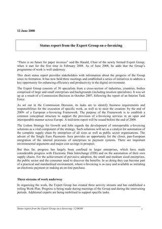 12 June 2008



                    Status report from the Expert Group on e-Invoicing



“There is no future for paper invoices” said Bo Harald, Chair of the newly formed Expert Group,
when it met for the first time in February 2008. As of June 2008, he adds that the Group’s
programme of work is well underway.
This short status report provides stakeholders with information about the progress of the Group
since its formation. It has now held three meetings and established a series of initiatives to address a
key opportunity for enhancing efficiency and productivity in the digital environment.
The Expert Group consists of 30 specialists from a cross-section of industries, countries, bodies
comprised of large and small enterprises and backgrounds (including taxation specialists). It was set
up as a result of a Commission Decision in October 2007, following the report of an Interim Task
Force.
As set out in the Commission Decision, its tasks are to identify business requirements and
responsibilities for the execution of specific work, as well as to steer the creation- by the end of
2009- of a European e-Invoicing Framework. The purpose of the Framework is to establish a
common conceptual structure to support the provision of e-Invoicing services in an open and
interoperable manner across Europe. A mid-term report will be issued before the end of 2008.
The Lisbon Strategy for Growth and Jobs regards the development of interoperable e-Invoicing
solutions as a vital component of the strategy. Such solutions will act as a catalyst for automation of
the complete supply chain by enterprises of all sizes as well as public sector organisations. The
advent of the Single Euro Payments Area provides an opportunity for the closer, pan-European
integration of the internal processes of enterprises to payment systems. There are important
environmental arguments and major cost savings in prospect.
But thus far, progress has largely been confined to larger enterprises, which have made
considerable progress with Electronic Data Interchange (EDI) and on the automation of their own
supply chains. For the achievement of pervasive adoption, the small and medium sized enterprises,
the public sector and the consumer need to discover the benefits. In so doing they can become part
of a practical and standardised environment, where e-Invoicing is as easy and available as initiating
an electronic payment or making an on-line purchase.


Three streams of work underway
In organising the work, the Expert Group has created three activity streams and has established a
rolling Work Plan. Progress is being made during meetings of the Group and during the intervening
periods. Additional experts are being mobilised to support specific tasks.




Status report from the Expert Group on e-Invoicing- 12/06/08                                        1
 