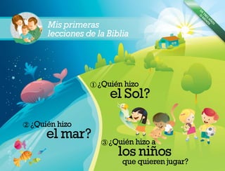 Mis primeras
lecciones de la Biblia
x
y
z
D
E
TRES
A
˜
N
O
S
O
M
EN
O
S
¿Qui
´
en hizo
el Sol?
¿Qui
´
en hizo
el mar?
¿Qui
´
en hizo a
los ni
˜
nos
que quieren jugar?
 