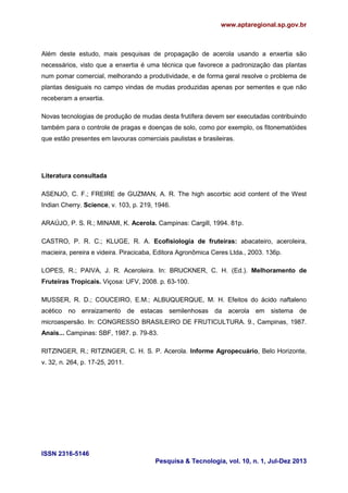 www.aptaregional.sp.gov.br

Além deste estudo, mais pesquisas de propagação de acerola usando a enxertia são
necessários, visto que a enxertia é uma técnica que favorece a padronização das plantas
num pomar comercial, melhorando a produtividade, e de forma geral resolve o problema de
plantas desiguais no campo vindas de mudas produzidas apenas por sementes e que não
receberam a enxertia.
Novas tecnologias de produção de mudas desta frutífera devem ser executadas contribuindo
também para o controle de pragas e doenças de solo, como por exemplo, os fitonematóides
que estão presentes em lavouras comerciais paulistas e brasileiras.

Literatura consultada
ASENJO, C. F.; FREIRE de GUZMAN, A. R. The high ascorbic acid content of the West
Indian Cherry. Science, v. 103, p. 219, 1946.
ARAÚJO, P. S. R.; MINAMI, K. Acerola. Campinas: Cargill, 1994. 81p.
CASTRO, P. R. C.; KLUGE, R. A. Ecofisiologia de fruteiras: abacateiro, aceroleira,
macieira, pereira e videira. Piracicaba, Editora Agronômica Ceres Ltda., 2003. 136p.
LOPES, R.; PAIVA, J. R. Aceroleira. In: BRUCKNER, C. H. (Ed.). Melhoramento de
Fruteiras Tropicais. Viçosa: UFV, 2008. p. 63-100.
MUSSER, R. D.; COUCEIRO, E.M.; ALBUQUERQUE, M. H. Efeitos do ácido naftaleno
acético no enraizamento de estacas semilenhosas da acerola em sistema de
microaspersão. In: CONGRESSO BRASILEIRO DE FRUTICULTURA. 9., Campinas, 1987.
Anais... Campinas: SBF, 1987. p. 79-83.
RITZINGER, R.; RITZINGER, C. H. S. P. Acerola. Informe Agropecuário, Belo Horizonte,
v. 32, n. 264, p. 17-25, 2011.

ISSN 2316-5146
Pesquisa & Tecnologia, vol. 10, n. 1, Jul-Dez 2013

 