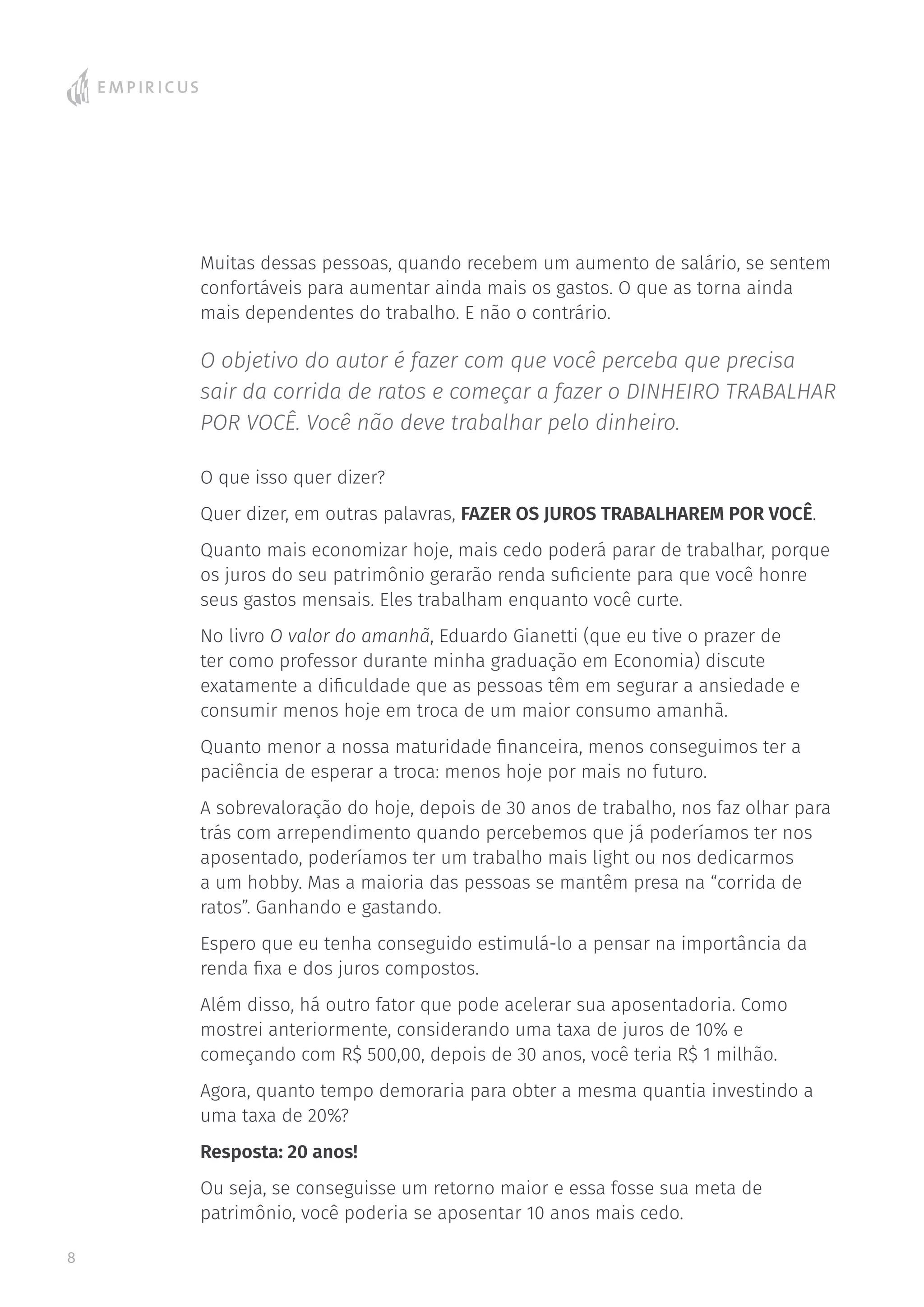 Muitas dessas pessoas, quando recebem um aumento de salário, se sentem
confortáveis para aumentar ainda mais os gastos. O que as torna ainda
mais dependentes do trabalho. E não o contrário.
O objetivo do autor é fazer com que você perceba que precisa
sair da corrida de ratos e começar a fazer o DINHEIRO TRABALHAR
POR VOCÊ. Você não deve trabalhar pelo dinheiro.
O que isso quer dizer?
Quer dizer, em outras palavras, FAZER OS JUROS TRABALHAREM POR VOCÊ.
Quanto mais economizar hoje, mais cedo poderá parar de trabalhar, porque
os juros do seu patrimônio gerarão renda suficiente para que você honre
seus gastos mensais. Eles trabalham enquanto você curte.
No livro O valor do amanhã, Eduardo Gianetti (que eu tive o prazer de
ter como professor durante minha graduação em Economia) discute
exatamente a dificuldade que as pessoas têm em segurar a ansiedade e
consumir menos hoje em troca de um maior consumo amanhã.
Quanto menor a nossa maturidade financeira, menos conseguimos ter a
paciência de esperar a troca: menos hoje por mais no futuro.
A sobrevaloração do hoje, depois de 30 anos de trabalho, nos faz olhar para
trás com arrependimento quando percebemos que já poderíamos ter nos
aposentado, poderíamos ter um trabalho mais light ou nos dedicarmos
a um hobby. Mas a maioria das pessoas se mantêm presa na “corrida de
ratos”. Ganhando e gastando.
Espero que eu tenha conseguido estimulá-lo a pensar na importância da
renda fixa e dos juros compostos.
Além disso, há outro fator que pode acelerar sua aposentadoria. Como
mostrei anteriormente, considerando uma taxa de juros de 10% e
começando com R$ 500,00, depois de 30 anos, você teria R$ 1 milhão.
Agora, quanto tempo demoraria para obter a mesma quantia investindo a
uma taxa de 20%?
Resposta: 20 anos!
Ou seja, se conseguisse um retorno maior e essa fosse sua meta de
patrimônio, você poderia se aposentar 10 anos mais cedo.
8
 