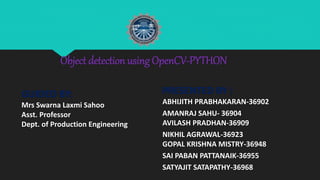 Object detection using OpenCV-PYTHON
GUIDED BY:
Mrs Swarna Laxmi Sahoo
Asst. Professor
Dept. of Production Engineering
PRESENTED BY :
ABHIJITH PRABHAKARAN-36902
AMANRAJ SAHU- 36904
AVILASH PRADHAN-36909
NIKHIL AGRAWAL-36923
GOPAL KRISHNA MISTRY-36948
SAI PABAN PATTANAIK-36955
SATYAJIT SATAPATHY-36968
 