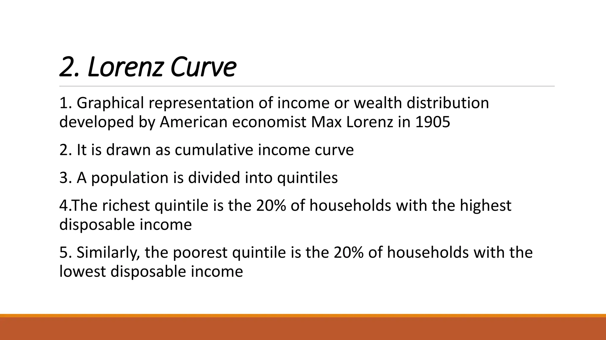 2. Lorenz Curve
1. Graphical representation of income or wealth distribution
developed by American economist Max Lorenz in 1905
2. It is drawn as cumulative income curve
3. A population is divided into quintiles
4.The richest quintile is the 20% of households with the highest
disposable income
5. Similarly, the poorest quintile is the 20% of households with the
lowest disposable income
 