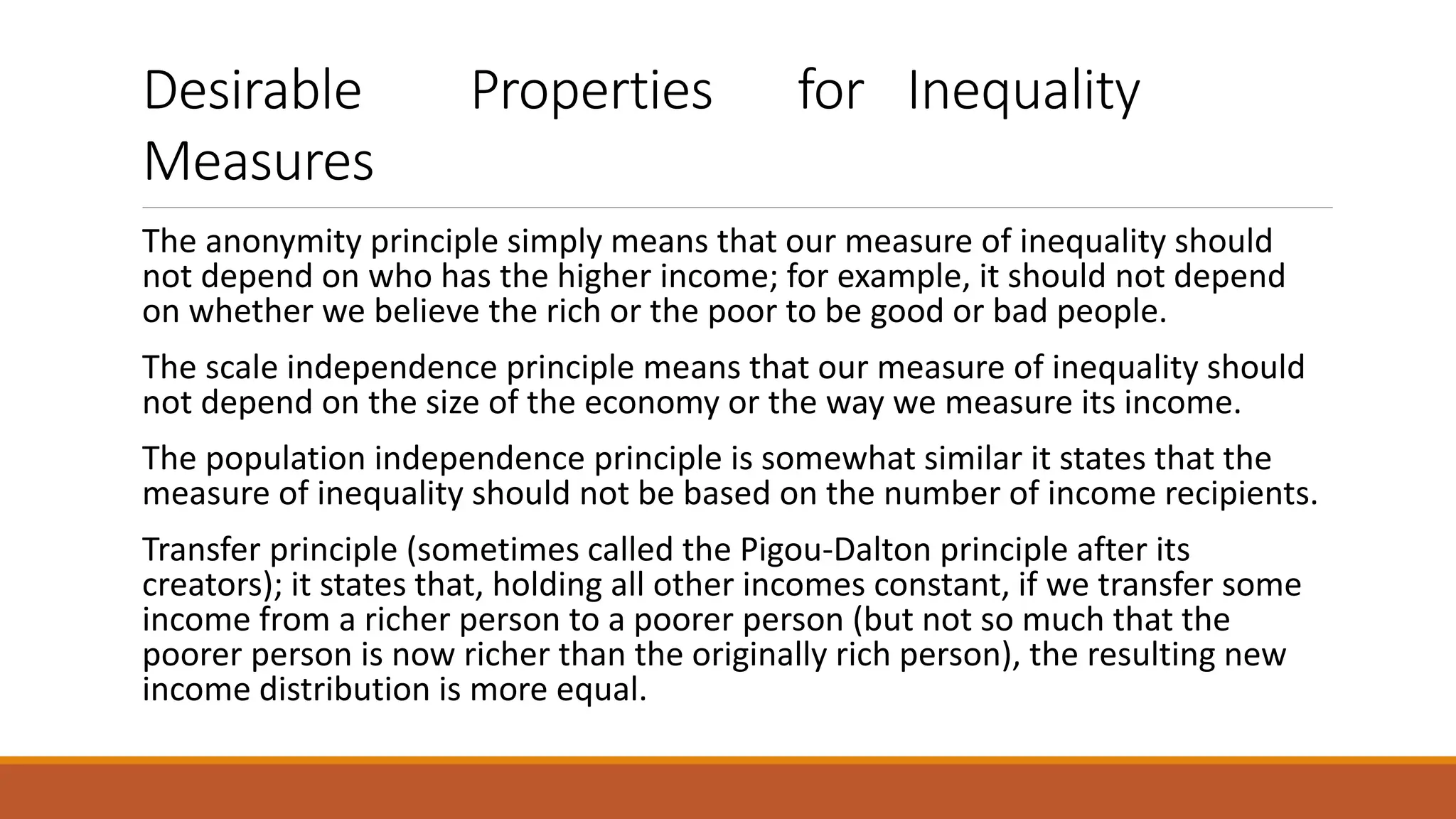 Desirable Properties for Inequality
Measures
The anonymity principle simply means that our measure of inequality should
not depend on who has the higher income; for example, it should not depend
on whether we believe the rich or the poor to be good or bad people.
The scale independence principle means that our measure of inequality should
not depend on the size of the economy or the way we measure its income.
The population independence principle is somewhat similar it states that the
measure of inequality should not be based on the number of income recipients.
Transfer principle (sometimes called the Pigou-Dalton principle after its
creators); it states that, holding all other incomes constant, if we transfer some
income from a richer person to a poorer person (but not so much that the
poorer person is now richer than the originally rich person), the resulting new
income distribution is more equal.
 