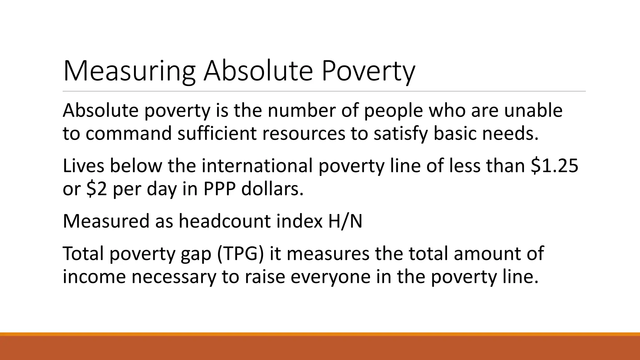 Measuring Absolute Poverty
Absolute poverty is the number of people who are unable
to command sufficient resources to satisfy basic needs.
Lives below the international poverty line of less than $1.25
or $2 per day in PPP dollars.
Measured as headcount index H/N
Total poverty gap (TPG) it measures the total amount of
income necessary to raise everyone in the poverty line.
 