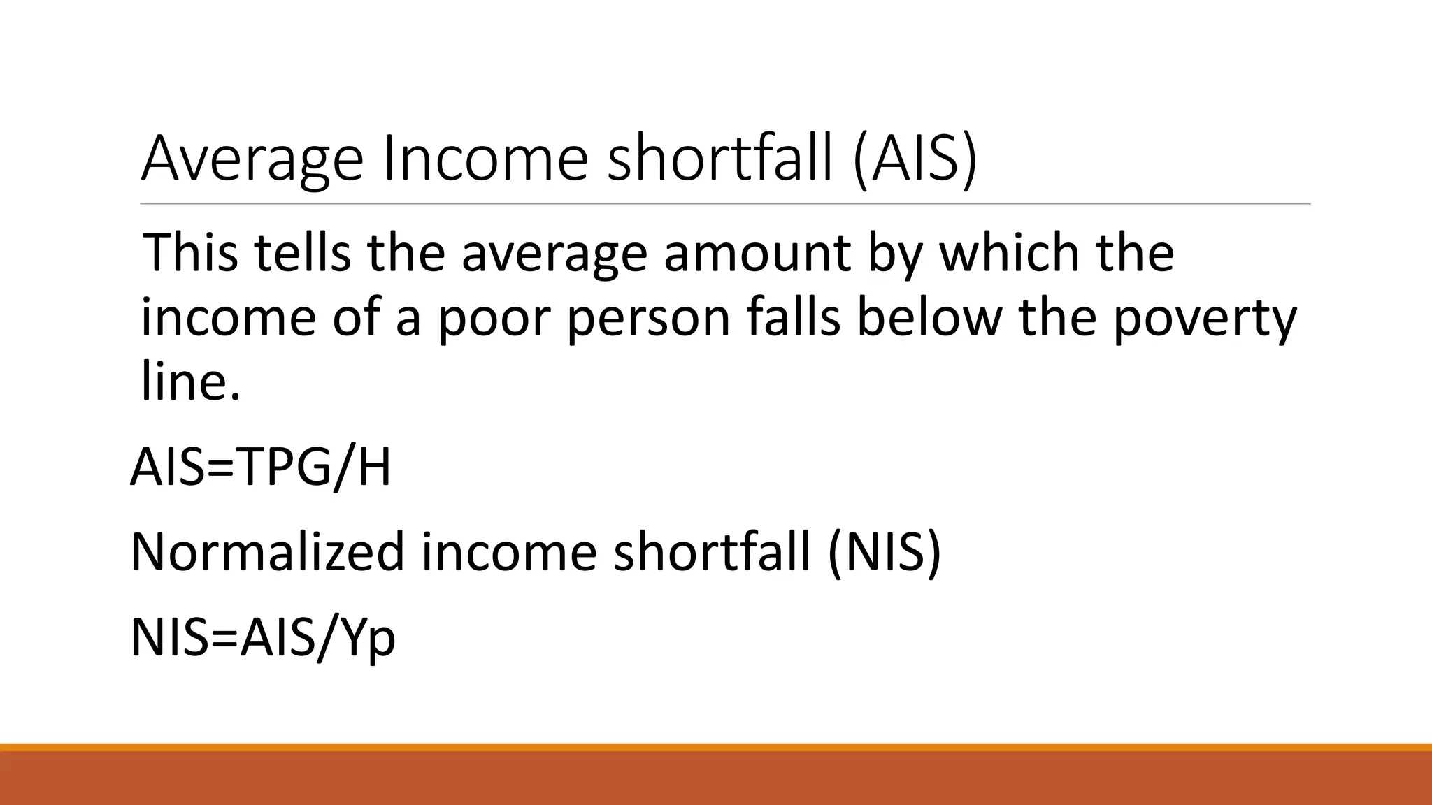 Average Income shortfall (AIS)
This tells the average amount by which the
income of a poor person falls below the poverty
line.
AIS=TPG/H
Normalized income shortfall (NIS)
NIS=AIS/Yp
 