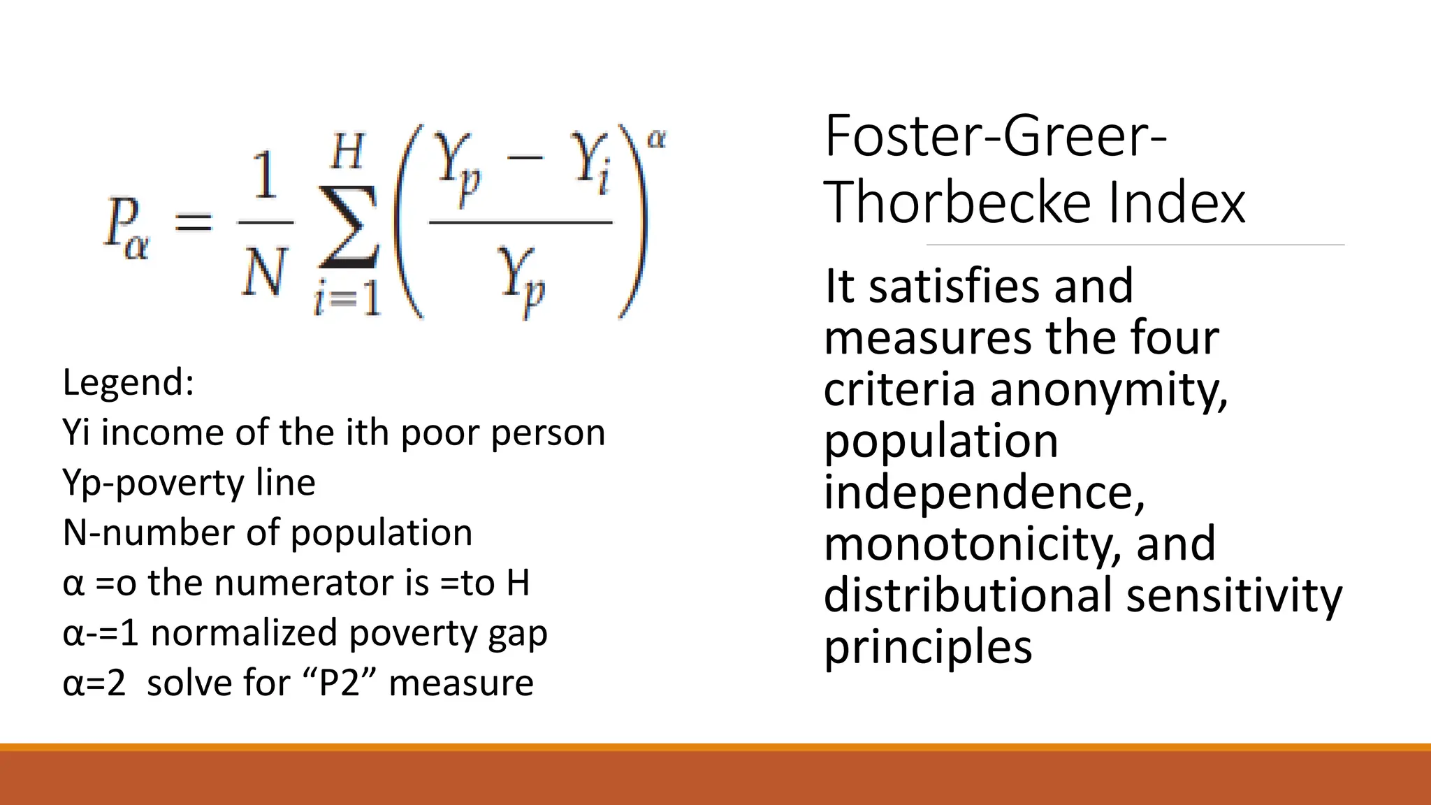 Foster-Greer-
Thorbecke Index
It satisfies and
measures the four
criteria anonymity,
population
independence,
monotonicity, and
distributional sensitivity
principles
Legend:
Yi income of the ith poor person
Yp-poverty line
N-number of population
α =o the numerator is =to H
α-=1 normalized poverty gap
α=2 solve for “P2” measure
 
