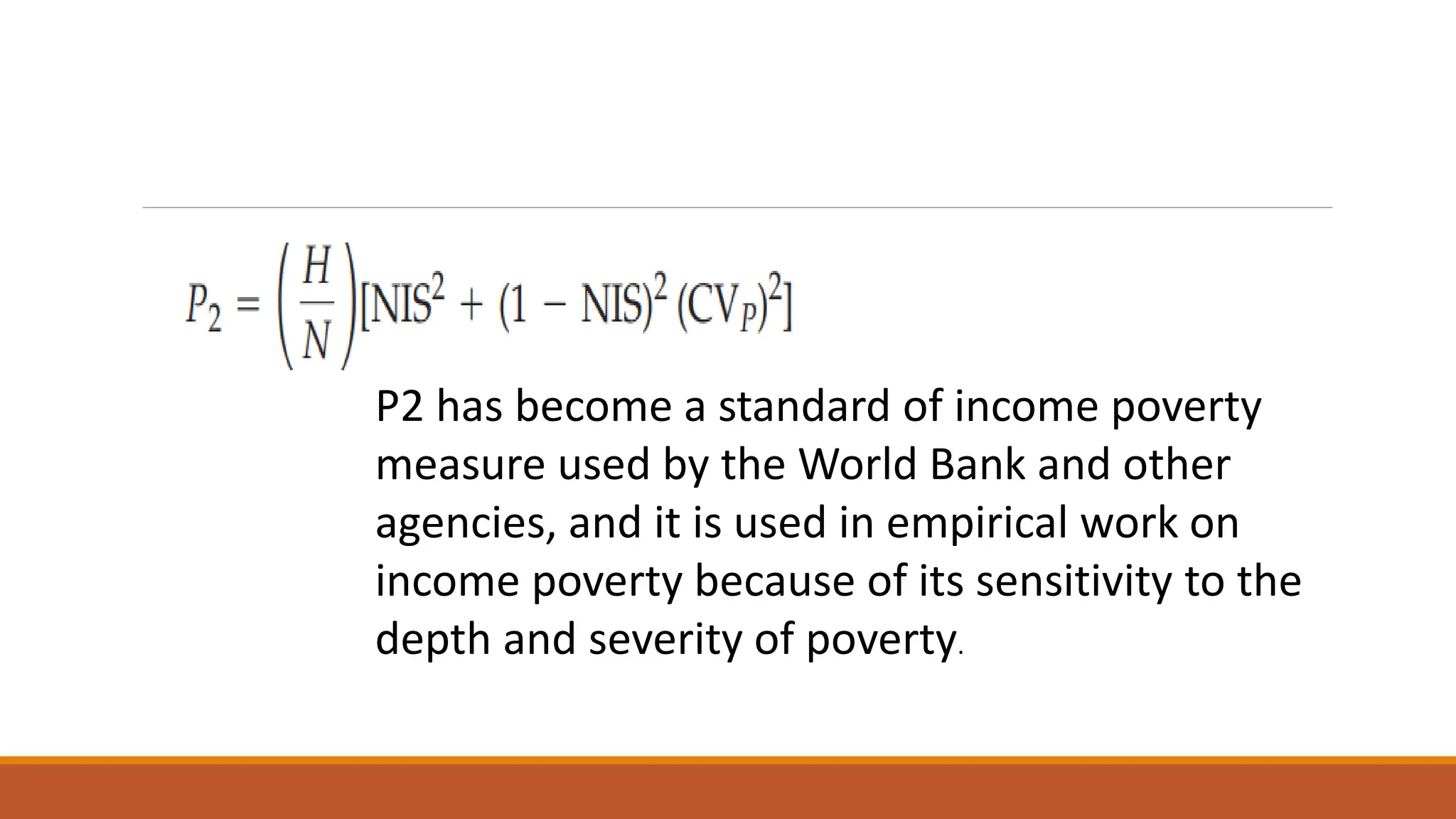 P2 has become a standard of income poverty
measure used by the World Bank and other
agencies, and it is used in empirical work on
income poverty because of its sensitivity to the
depth and severity of poverty.
 