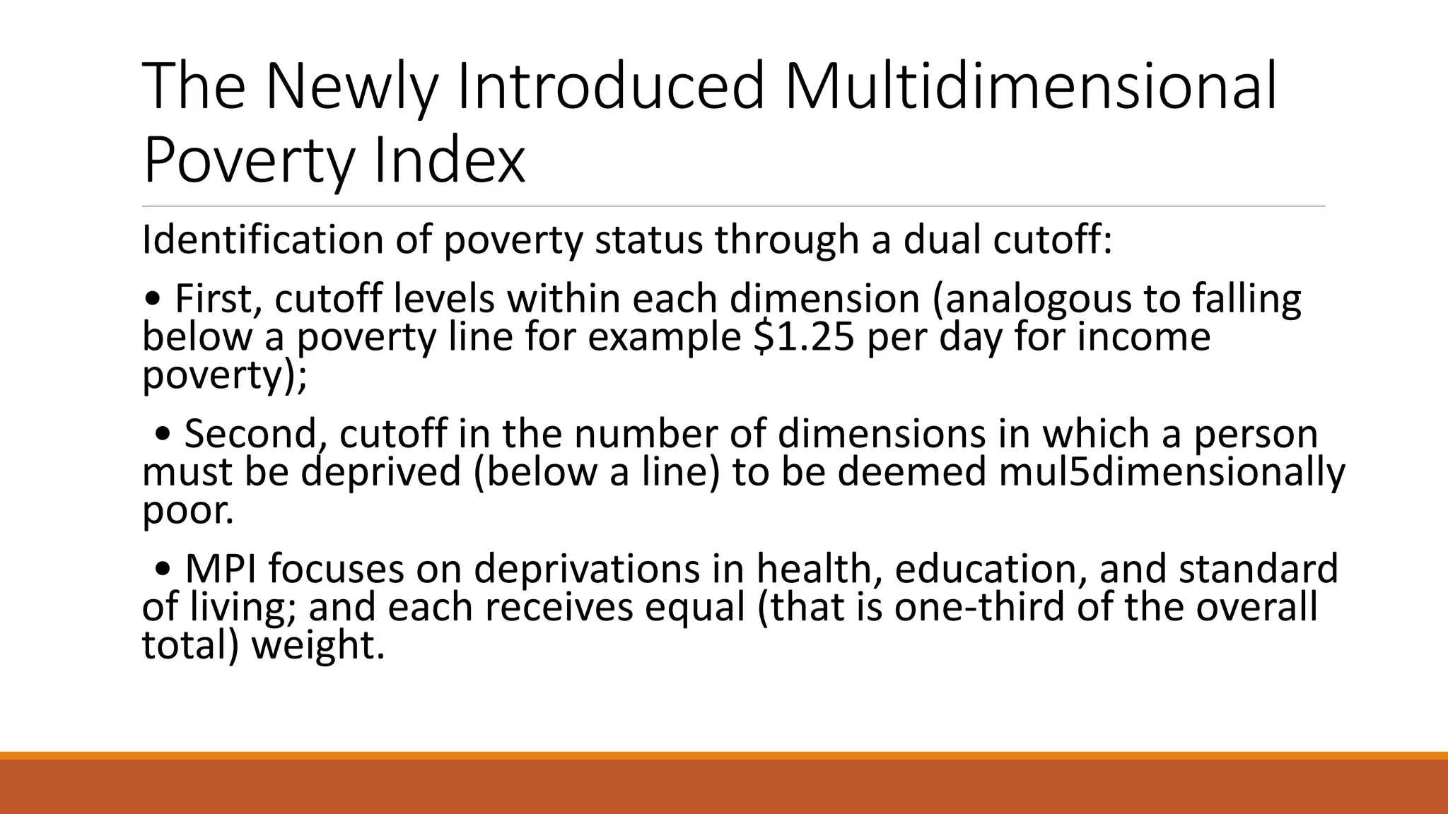 The Newly Introduced Multidimensional
Poverty Index
Identification of poverty status through a dual cutoff:
• First, cutoff levels within each dimension (analogous to falling
below a poverty line for example $1.25 per day for income
poverty);
• Second, cutoff in the number of dimensions in which a person
must be deprived (below a line) to be deemed mul5dimensionally
poor.
• MPI focuses on deprivations in health, education, and standard
of living; and each receives equal (that is one-third of the overall
total) weight.
 
