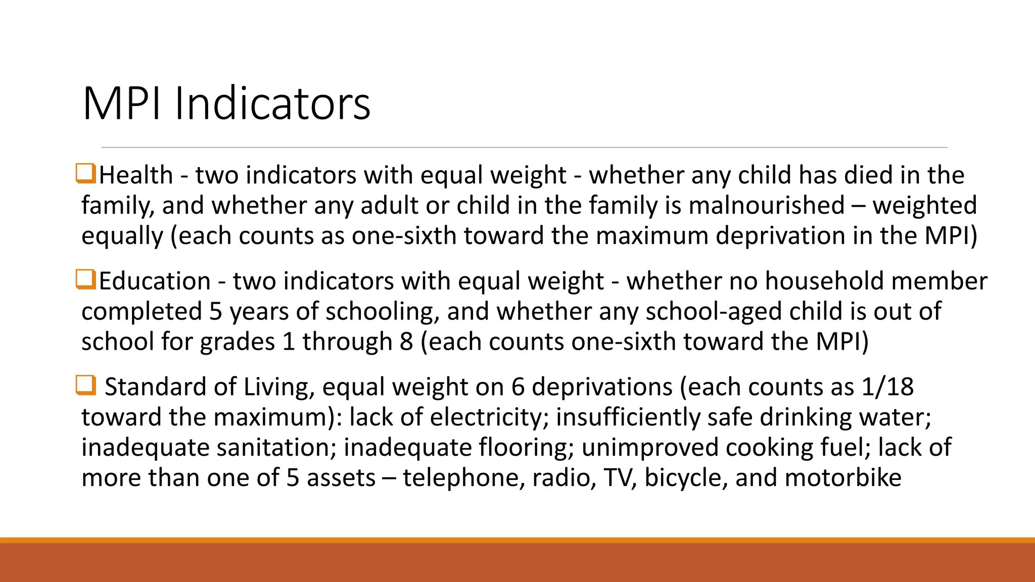MPI Indicators
❑Health - two indicators with equal weight - whether any child has died in the
family, and whether any adult or child in the family is malnourished – weighted
equally (each counts as one-sixth toward the maximum deprivation in the MPI)
❑Education - two indicators with equal weight - whether no household member
completed 5 years of schooling, and whether any school-aged child is out of
school for grades 1 through 8 (each counts one-sixth toward the MPI)
❑ Standard of Living, equal weight on 6 deprivations (each counts as 1/18
toward the maximum): lack of electricity; insufficiently safe drinking water;
inadequate sanitation; inadequate flooring; unimproved cooking fuel; lack of
more than one of 5 assets – telephone, radio, TV, bicycle, and motorbike
 
