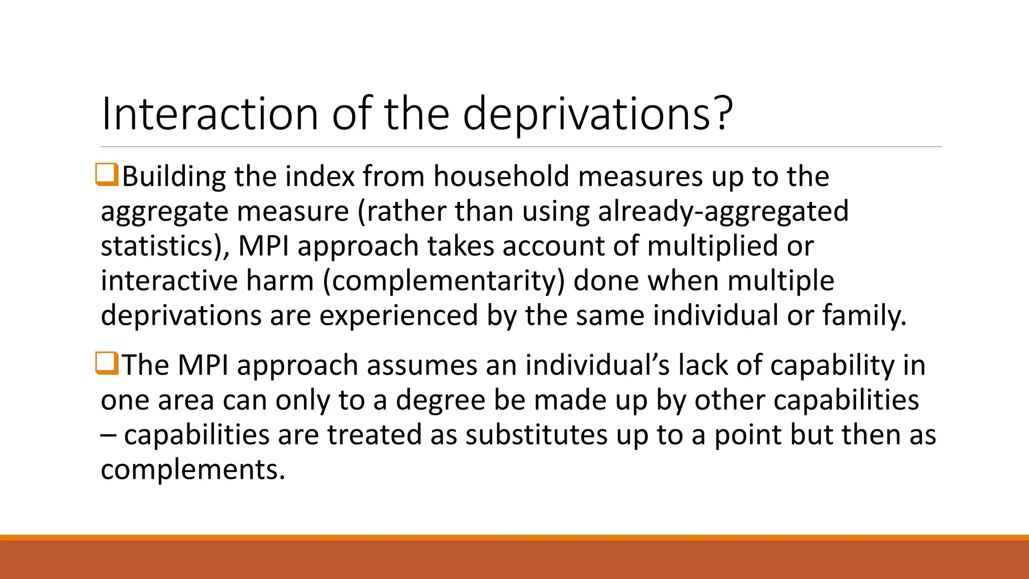 Interaction of the deprivations?
❑Building the index from household measures up to the
aggregate measure (rather than using already-aggregated
statistics), MPI approach takes account of multiplied or
interactive harm (complementarity) done when multiple
deprivations are experienced by the same individual or family.
❑The MPI approach assumes an individual’s lack of capability in
one area can only to a degree be made up by other capabilities
– capabilities are treated as substitutes up to a point but then as
complements.
 