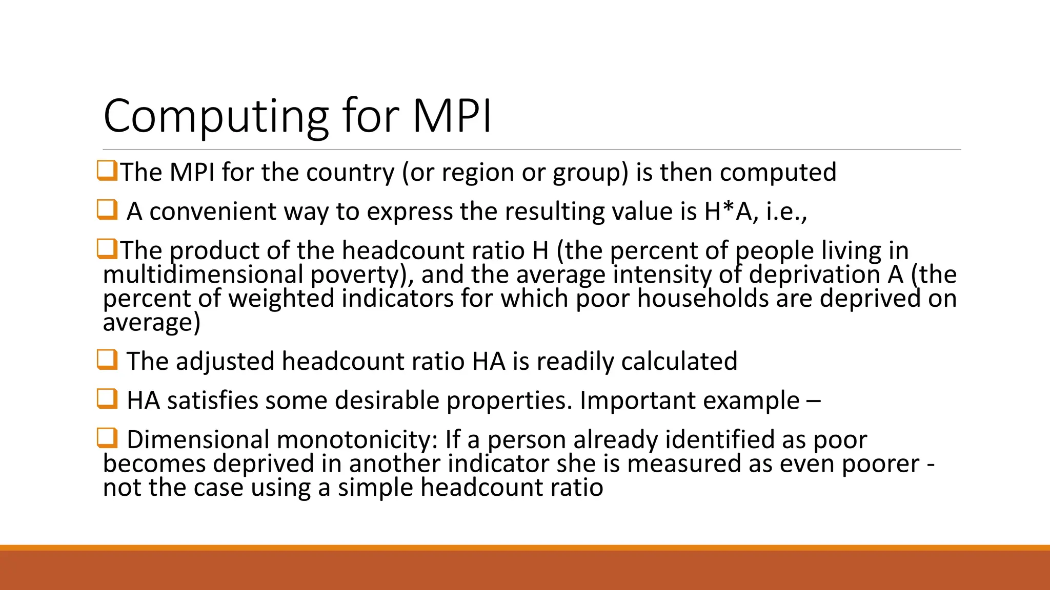 Computing for MPI
❑The MPI for the country (or region or group) is then computed
❑ A convenient way to express the resulting value is H*A, i.e.,
❑The product of the headcount ratio H (the percent of people living in
multidimensional poverty), and the average intensity of deprivation A (the
percent of weighted indicators for which poor households are deprived on
average)
❑ The adjusted headcount ratio HA is readily calculated
❑ HA satisfies some desirable properties. Important example –
❑ Dimensional monotonicity: If a person already identified as poor
becomes deprived in another indicator she is measured as even poorer -
not the case using a simple headcount ratio
 