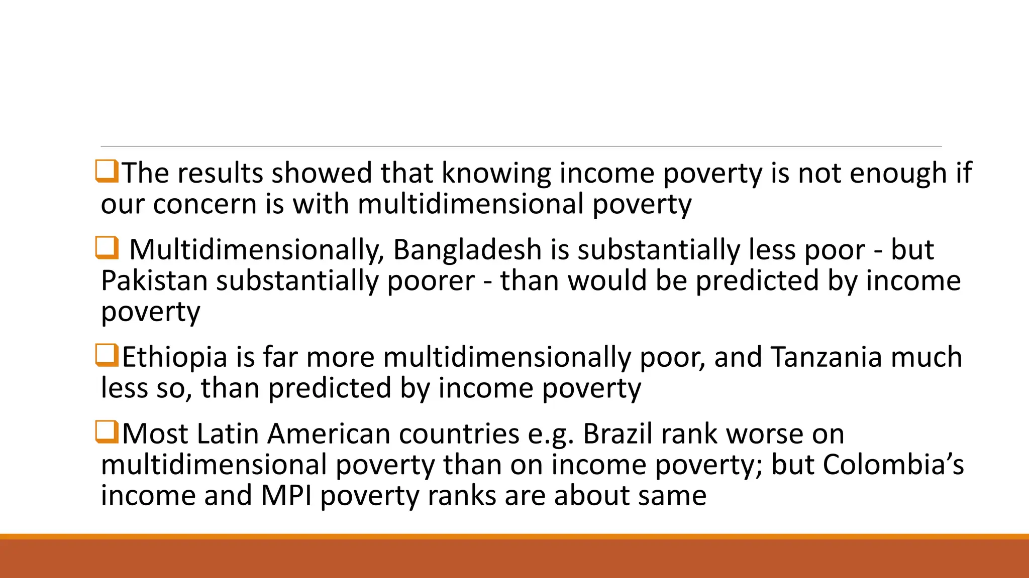 ❑The results showed that knowing income poverty is not enough if
our concern is with multidimensional poverty
❑ Multidimensionally, Bangladesh is substantially less poor - but
Pakistan substantially poorer - than would be predicted by income
poverty
❑Ethiopia is far more multidimensionally poor, and Tanzania much
less so, than predicted by income poverty
❑Most Latin American countries e.g. Brazil rank worse on
multidimensional poverty than on income poverty; but Colombia’s
income and MPI poverty ranks are about same
 