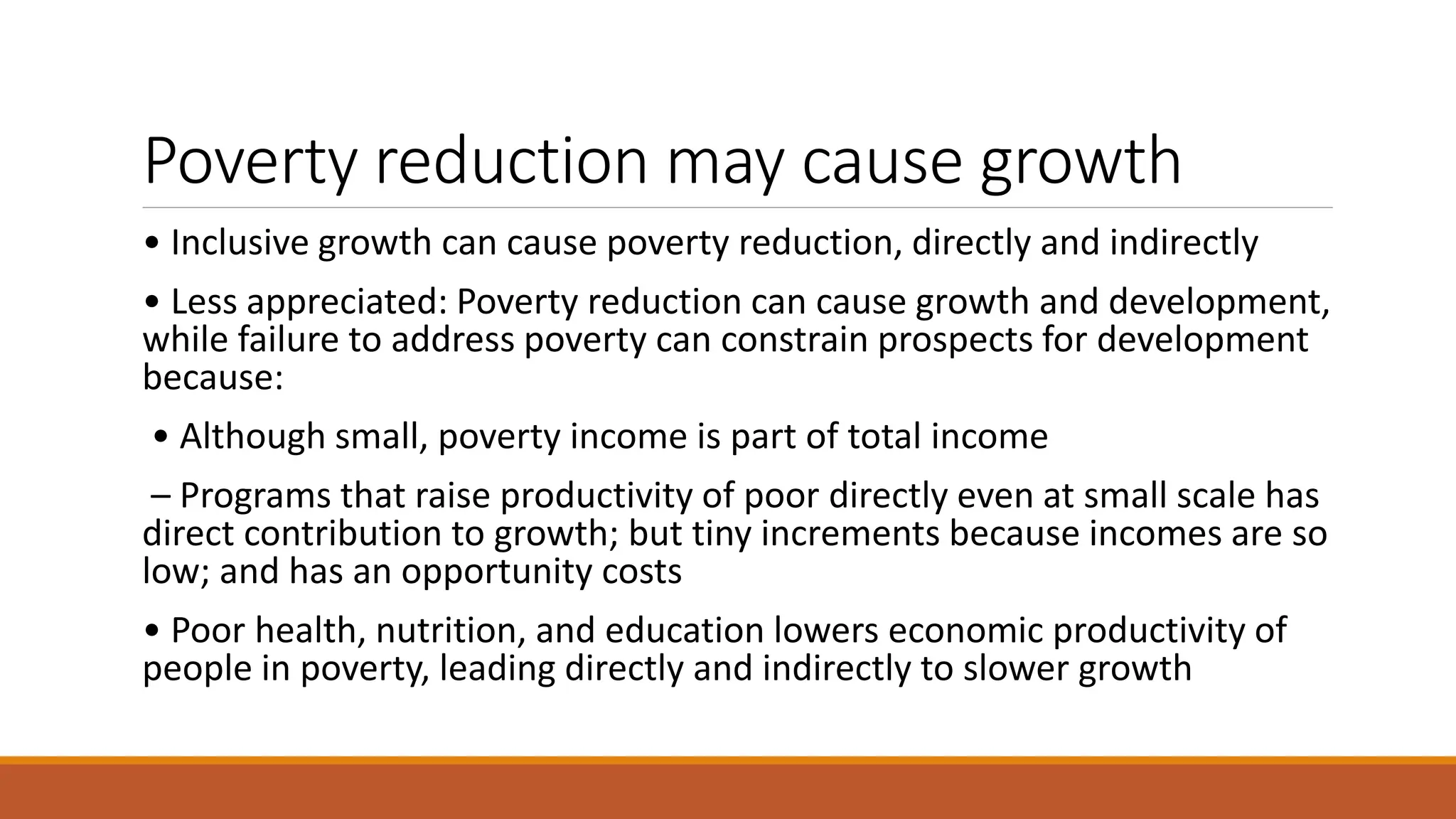 Poverty reduction may cause growth
• Inclusive growth can cause poverty reduction, directly and indirectly
• Less appreciated: Poverty reduction can cause growth and development,
while failure to address poverty can constrain prospects for development
because:
• Although small, poverty income is part of total income
– Programs that raise productivity of poor directly even at small scale has
direct contribution to growth; but tiny increments because incomes are so
low; and has an opportunity costs
• Poor health, nutrition, and education lowers economic productivity of
people in poverty, leading directly and indirectly to slower growth
 