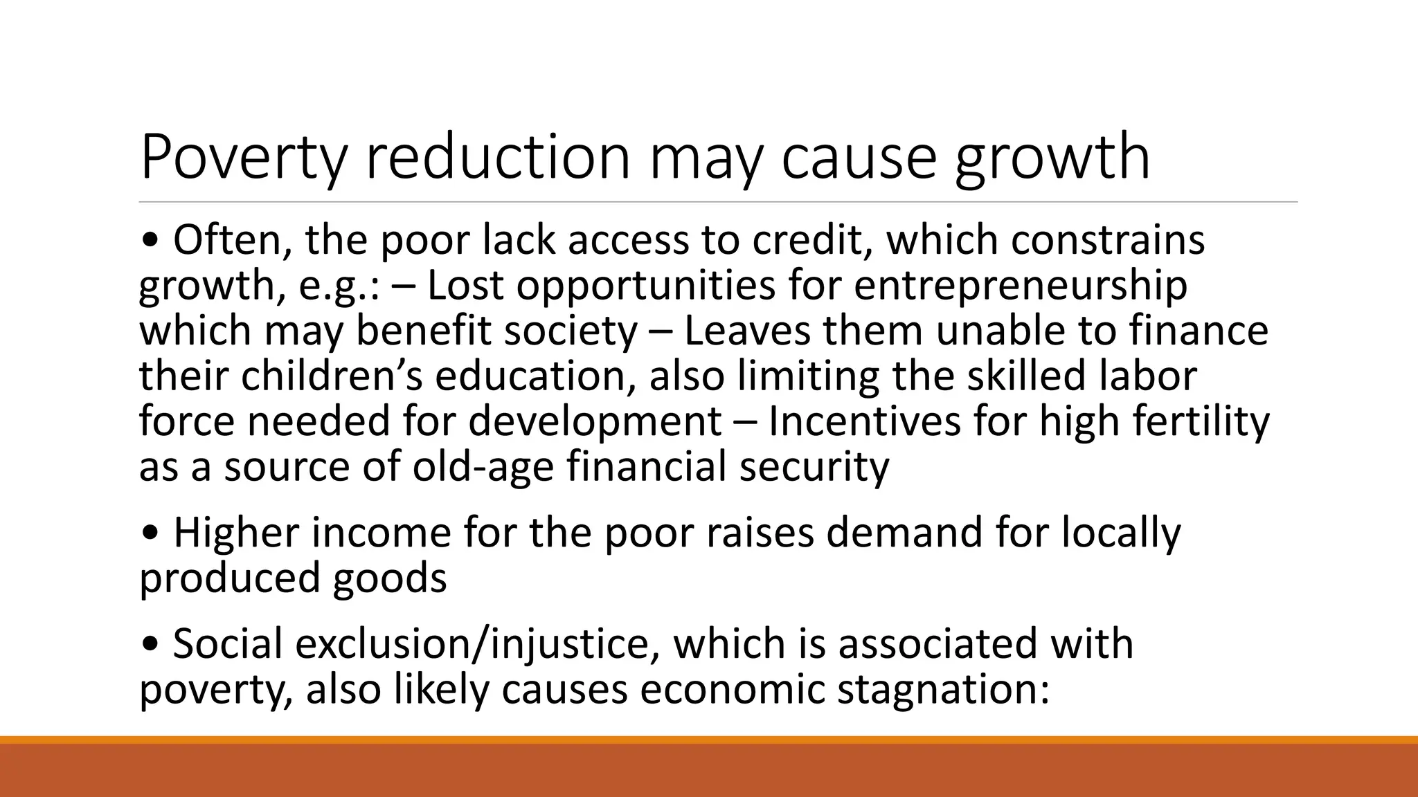 Poverty reduction may cause growth
• Often, the poor lack access to credit, which constrains
growth, e.g.: – Lost opportunities for entrepreneurship
which may benefit society – Leaves them unable to finance
their children’s education, also limiting the skilled labor
force needed for development – Incentives for high fertility
as a source of old-age financial security
• Higher income for the poor raises demand for locally
produced goods
• Social exclusion/injustice, which is associated with
poverty, also likely causes economic stagnation:
 