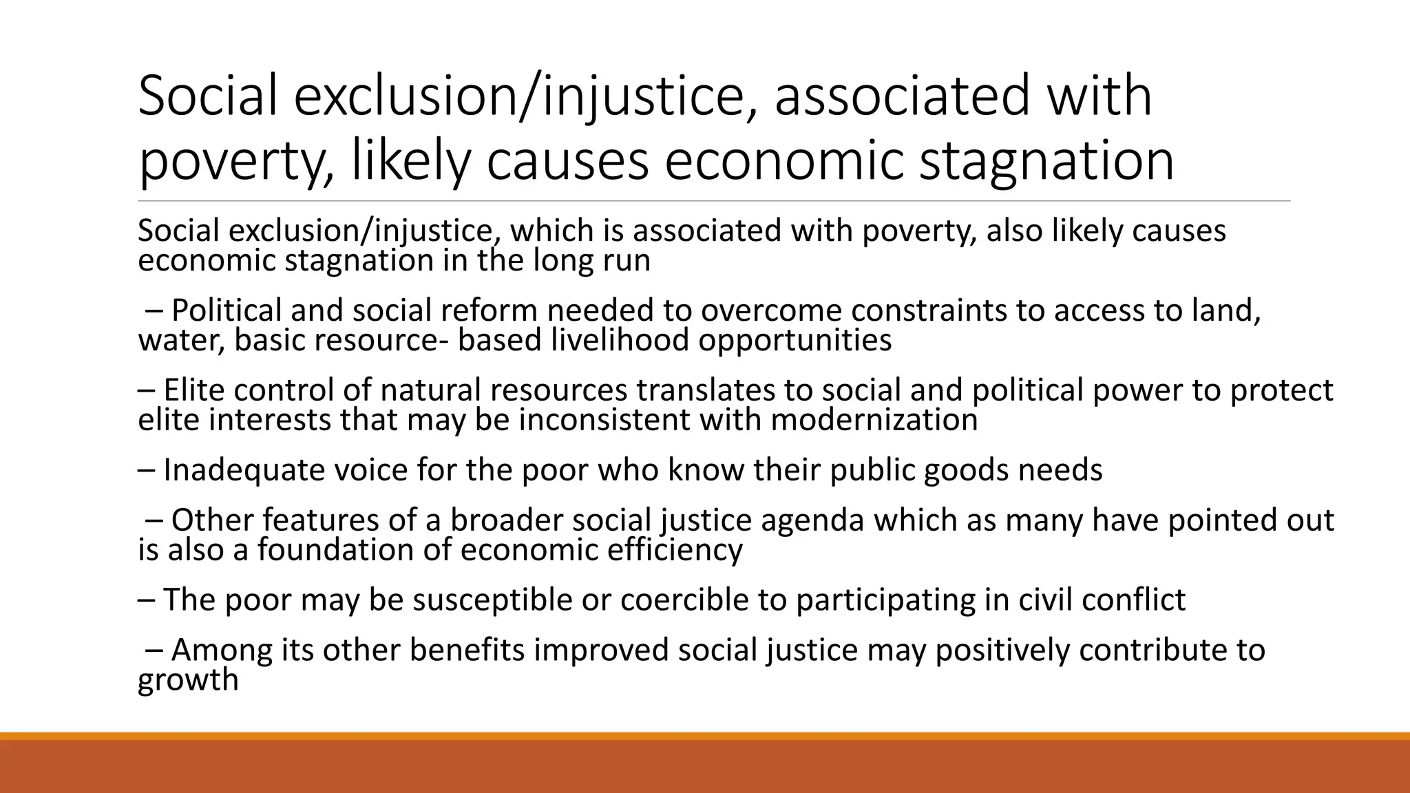Social exclusion/injustice, associated with
poverty, likely causes economic stagnation
Social exclusion/injustice, which is associated with poverty, also likely causes
economic stagnation in the long run
– Political and social reform needed to overcome constraints to access to land,
water, basic resource- based livelihood opportunities
– Elite control of natural resources translates to social and political power to protect
elite interests that may be inconsistent with modernization
– Inadequate voice for the poor who know their public goods needs
– Other features of a broader social justice agenda which as many have pointed out
is also a foundation of economic efficiency
– The poor may be susceptible or coercible to participating in civil conflict
– Among its other benefits improved social justice may positively contribute to
growth
 