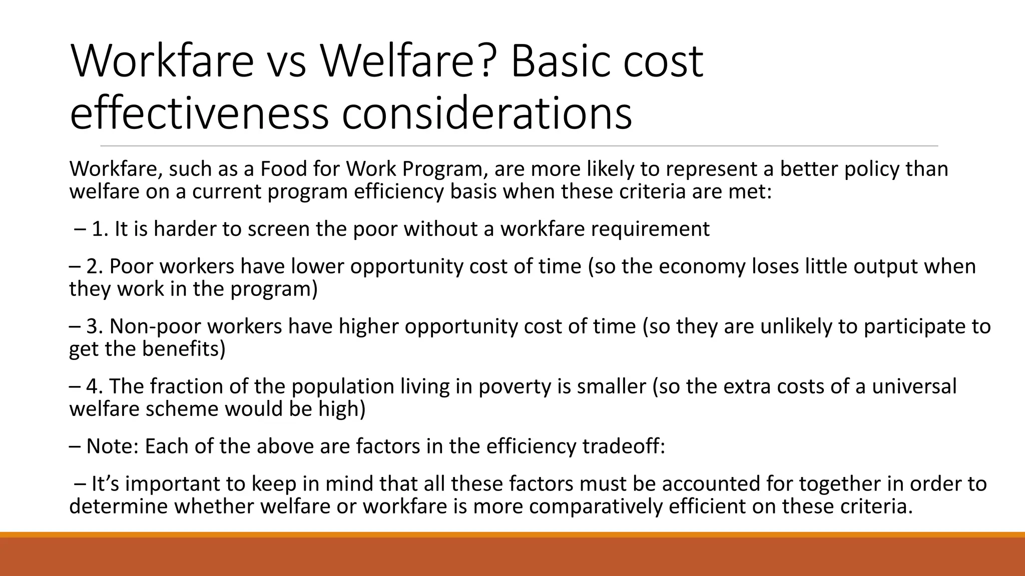 Workfare vs Welfare? Basic cost
effectiveness considerations
Workfare, such as a Food for Work Program, are more likely to represent a better policy than
welfare on a current program efficiency basis when these criteria are met:
– 1. It is harder to screen the poor without a workfare requirement
– 2. Poor workers have lower opportunity cost of time (so the economy loses little output when
they work in the program)
– 3. Non-poor workers have higher opportunity cost of time (so they are unlikely to participate to
get the benefits)
– 4. The fraction of the population living in poverty is smaller (so the extra costs of a universal
welfare scheme would be high)
– Note: Each of the above are factors in the efficiency tradeoff:
– It’s important to keep in mind that all these factors must be accounted for together in order to
determine whether welfare or workfare is more comparatively efficient on these criteria.
 