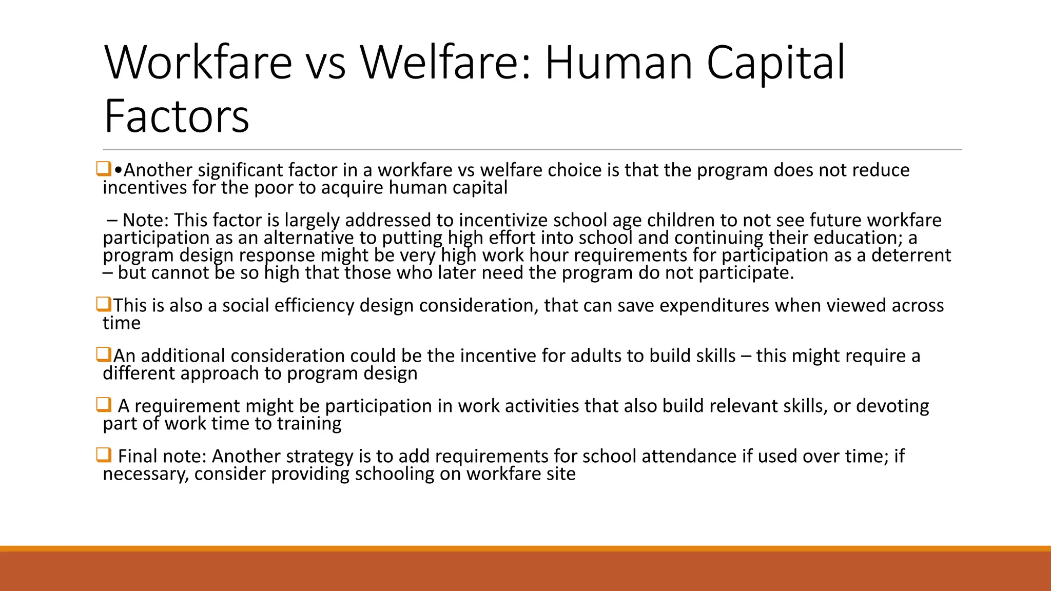 Workfare vs Welfare: Human Capital
Factors
❑•Another significant factor in a workfare vs welfare choice is that the program does not reduce
incentives for the poor to acquire human capital
– Note: This factor is largely addressed to incentivize school age children to not see future workfare
participation as an alternative to putting high effort into school and continuing their education; a
program design response might be very high work hour requirements for participation as a deterrent
– but cannot be so high that those who later need the program do not participate.
❑This is also a social efficiency design consideration, that can save expenditures when viewed across
time
❑An additional consideration could be the incentive for adults to build skills – this might require a
different approach to program design
❑ A requirement might be participation in work activities that also build relevant skills, or devoting
part of work time to training
❑ Final note: Another strategy is to add requirements for school attendance if used over time; if
necessary, consider providing schooling on workfare site
 